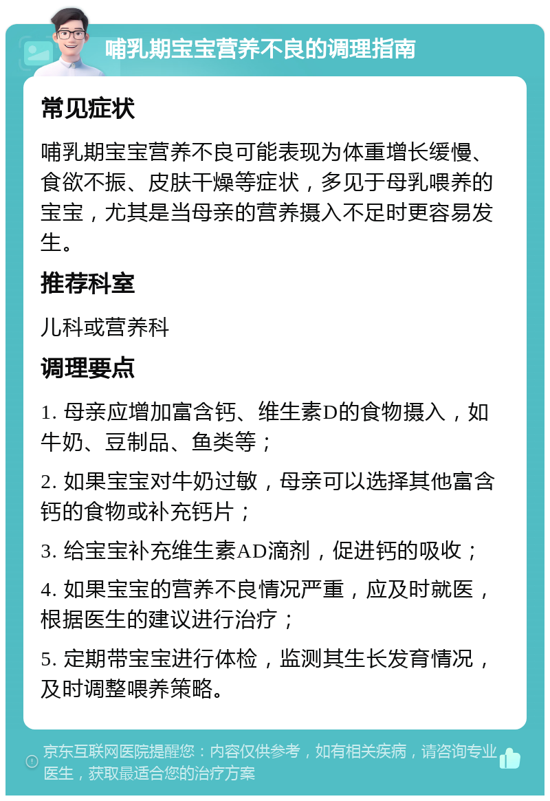 哺乳期宝宝营养不良的调理指南 常见症状 哺乳期宝宝营养不良可能表现为体重增长缓慢、食欲不振、皮肤干燥等症状，多见于母乳喂养的宝宝，尤其是当母亲的营养摄入不足时更容易发生。 推荐科室 儿科或营养科 调理要点 1. 母亲应增加富含钙、维生素D的食物摄入，如牛奶、豆制品、鱼类等； 2. 如果宝宝对牛奶过敏，母亲可以选择其他富含钙的食物或补充钙片； 3. 给宝宝补充维生素AD滴剂，促进钙的吸收； 4. 如果宝宝的营养不良情况严重，应及时就医，根据医生的建议进行治疗； 5. 定期带宝宝进行体检，监测其生长发育情况，及时调整喂养策略。