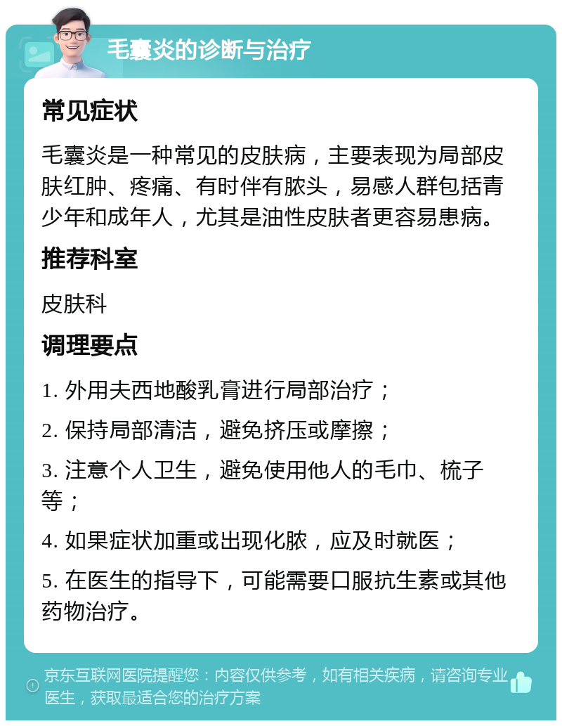 毛囊炎的诊断与治疗 常见症状 毛囊炎是一种常见的皮肤病，主要表现为局部皮肤红肿、疼痛、有时伴有脓头，易感人群包括青少年和成年人，尤其是油性皮肤者更容易患病。 推荐科室 皮肤科 调理要点 1. 外用夫西地酸乳膏进行局部治疗； 2. 保持局部清洁，避免挤压或摩擦； 3. 注意个人卫生，避免使用他人的毛巾、梳子等； 4. 如果症状加重或出现化脓，应及时就医； 5. 在医生的指导下，可能需要口服抗生素或其他药物治疗。