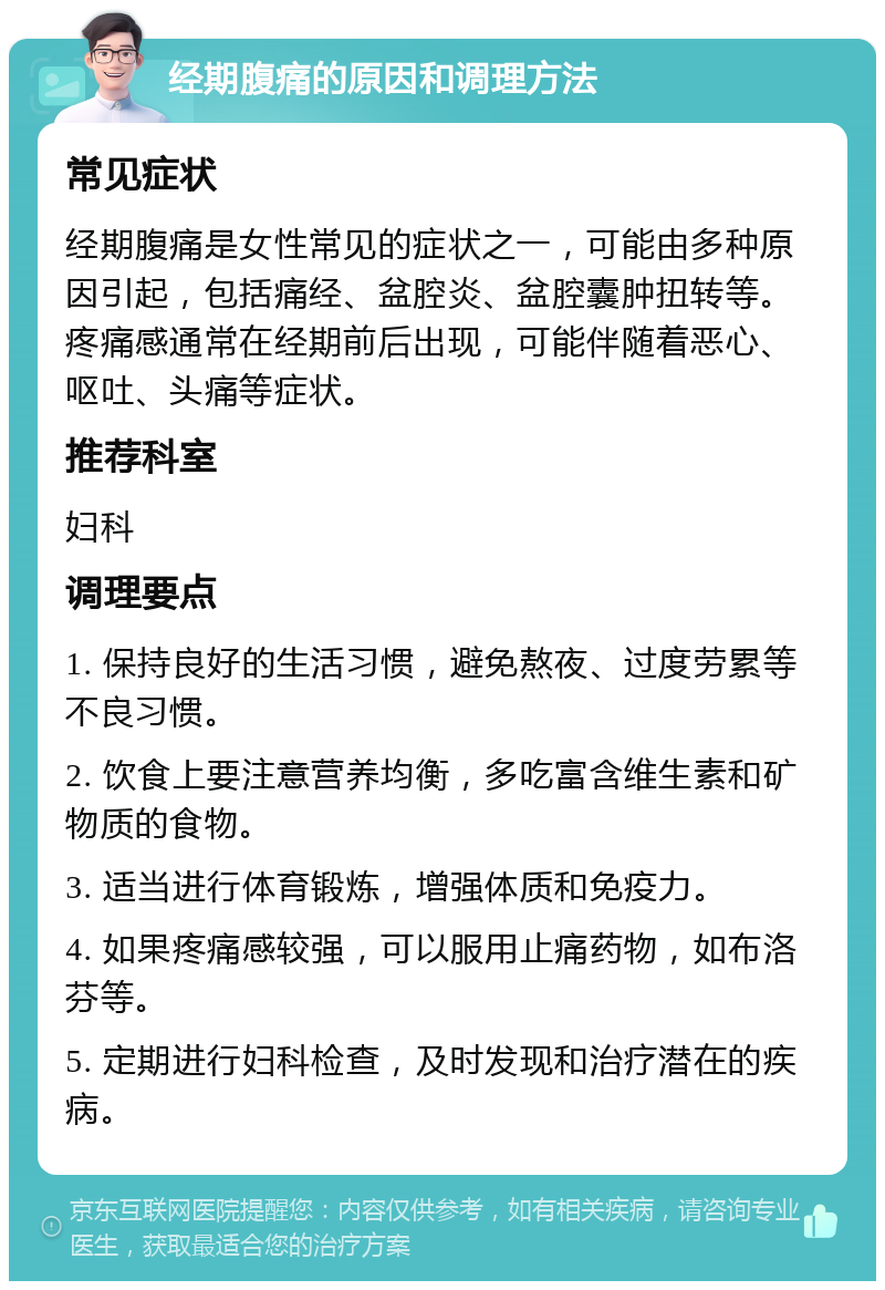 经期腹痛的原因和调理方法 常见症状 经期腹痛是女性常见的症状之一，可能由多种原因引起，包括痛经、盆腔炎、盆腔囊肿扭转等。疼痛感通常在经期前后出现，可能伴随着恶心、呕吐、头痛等症状。 推荐科室 妇科 调理要点 1. 保持良好的生活习惯，避免熬夜、过度劳累等不良习惯。 2. 饮食上要注意营养均衡，多吃富含维生素和矿物质的食物。 3. 适当进行体育锻炼，增强体质和免疫力。 4. 如果疼痛感较强，可以服用止痛药物，如布洛芬等。 5. 定期进行妇科检查，及时发现和治疗潜在的疾病。