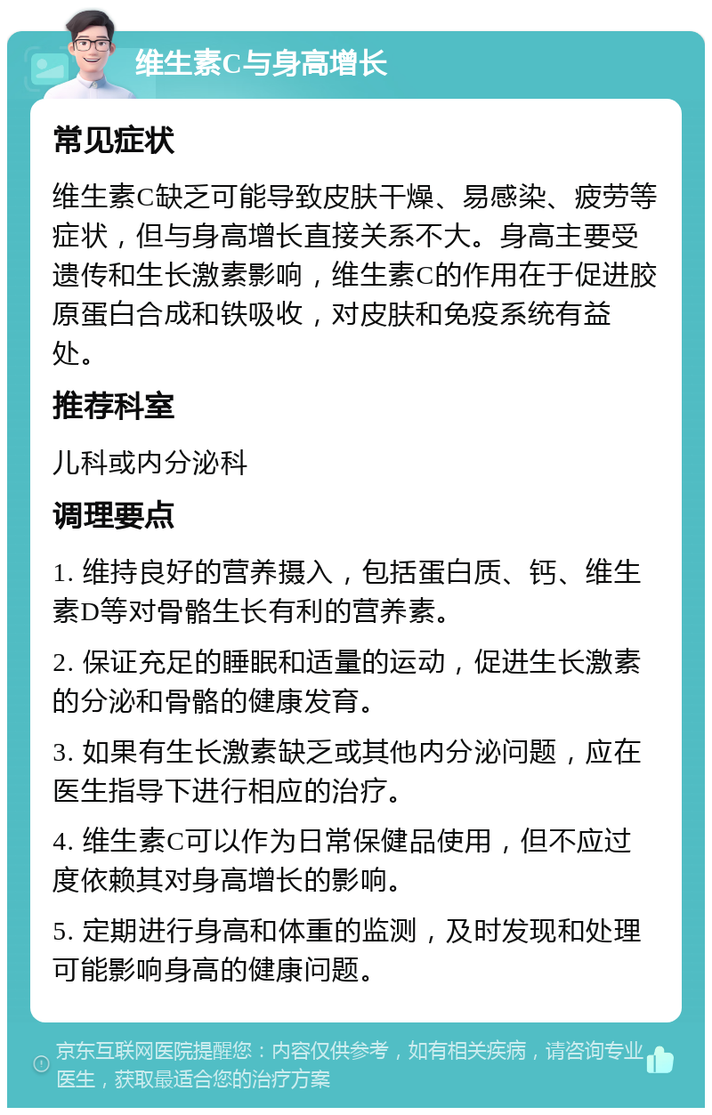 维生素C与身高增长 常见症状 维生素C缺乏可能导致皮肤干燥、易感染、疲劳等症状，但与身高增长直接关系不大。身高主要受遗传和生长激素影响，维生素C的作用在于促进胶原蛋白合成和铁吸收，对皮肤和免疫系统有益处。 推荐科室 儿科或内分泌科 调理要点 1. 维持良好的营养摄入，包括蛋白质、钙、维生素D等对骨骼生长有利的营养素。 2. 保证充足的睡眠和适量的运动，促进生长激素的分泌和骨骼的健康发育。 3. 如果有生长激素缺乏或其他内分泌问题，应在医生指导下进行相应的治疗。 4. 维生素C可以作为日常保健品使用，但不应过度依赖其对身高增长的影响。 5. 定期进行身高和体重的监测，及时发现和处理可能影响身高的健康问题。