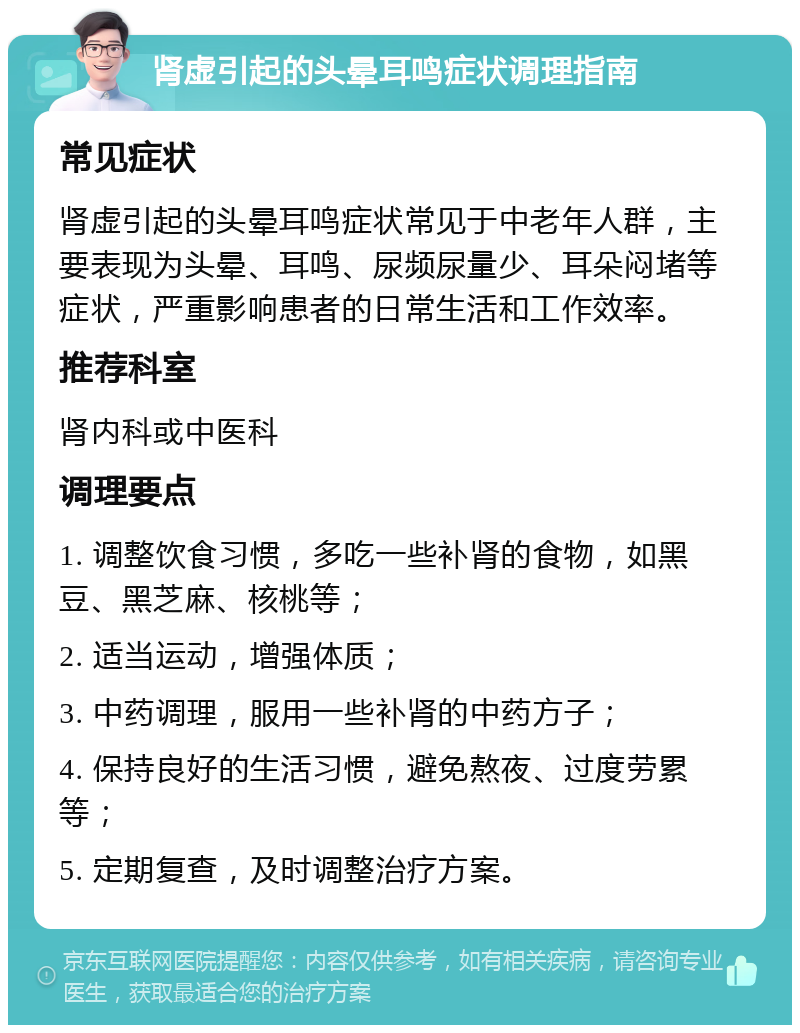 肾虚引起的头晕耳鸣症状调理指南 常见症状 肾虚引起的头晕耳鸣症状常见于中老年人群，主要表现为头晕、耳鸣、尿频尿量少、耳朵闷堵等症状，严重影响患者的日常生活和工作效率。 推荐科室 肾内科或中医科 调理要点 1. 调整饮食习惯，多吃一些补肾的食物，如黑豆、黑芝麻、核桃等； 2. 适当运动，增强体质； 3. 中药调理，服用一些补肾的中药方子； 4. 保持良好的生活习惯，避免熬夜、过度劳累等； 5. 定期复查，及时调整治疗方案。