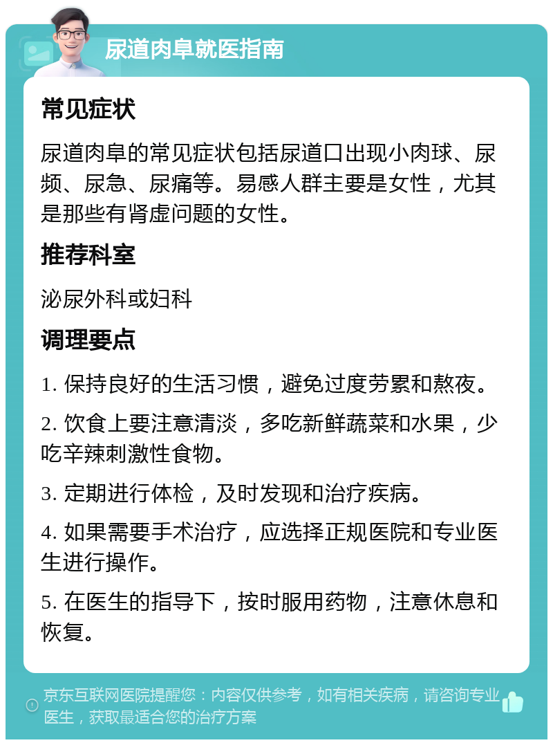 尿道肉阜就医指南 常见症状 尿道肉阜的常见症状包括尿道口出现小肉球、尿频、尿急、尿痛等。易感人群主要是女性，尤其是那些有肾虚问题的女性。 推荐科室 泌尿外科或妇科 调理要点 1. 保持良好的生活习惯，避免过度劳累和熬夜。 2. 饮食上要注意清淡，多吃新鲜蔬菜和水果，少吃辛辣刺激性食物。 3. 定期进行体检，及时发现和治疗疾病。 4. 如果需要手术治疗，应选择正规医院和专业医生进行操作。 5. 在医生的指导下，按时服用药物，注意休息和恢复。