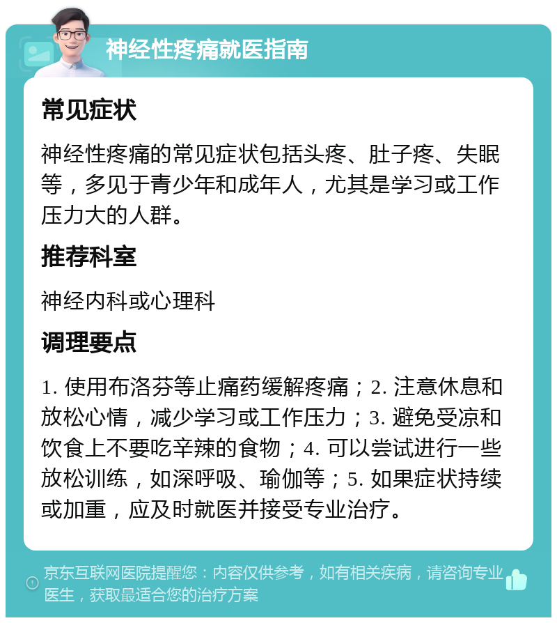 神经性疼痛就医指南 常见症状 神经性疼痛的常见症状包括头疼、肚子疼、失眠等，多见于青少年和成年人，尤其是学习或工作压力大的人群。 推荐科室 神经内科或心理科 调理要点 1. 使用布洛芬等止痛药缓解疼痛；2. 注意休息和放松心情，减少学习或工作压力；3. 避免受凉和饮食上不要吃辛辣的食物；4. 可以尝试进行一些放松训练，如深呼吸、瑜伽等；5. 如果症状持续或加重，应及时就医并接受专业治疗。