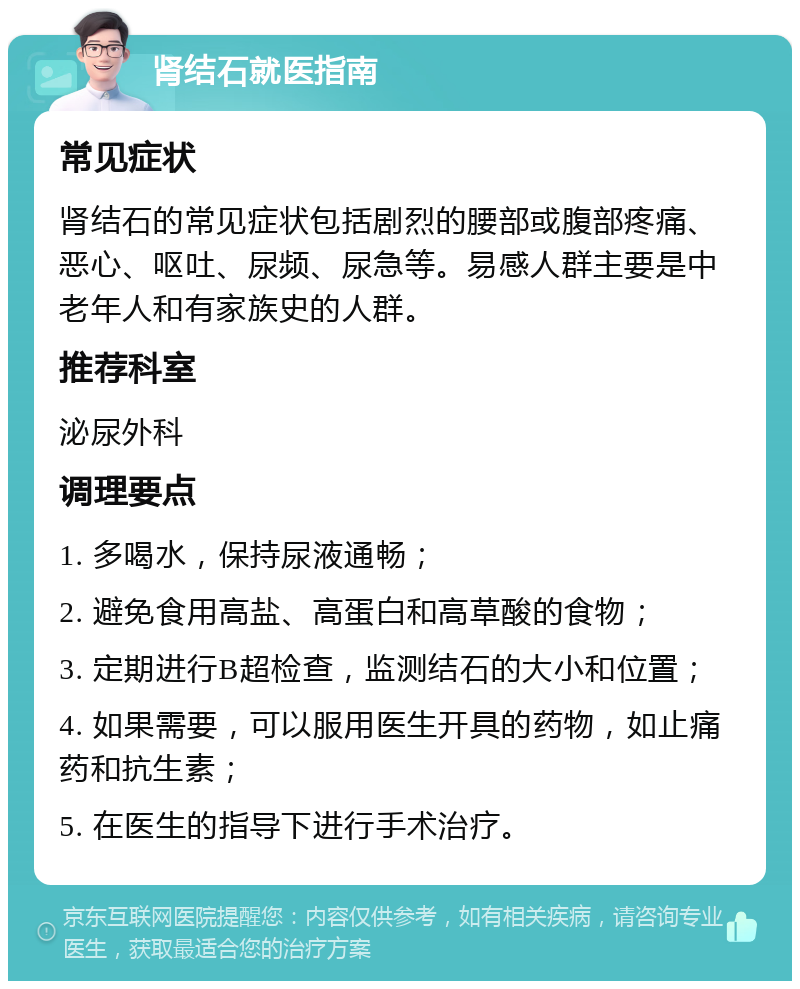 肾结石就医指南 常见症状 肾结石的常见症状包括剧烈的腰部或腹部疼痛、恶心、呕吐、尿频、尿急等。易感人群主要是中老年人和有家族史的人群。 推荐科室 泌尿外科 调理要点 1. 多喝水，保持尿液通畅； 2. 避免食用高盐、高蛋白和高草酸的食物； 3. 定期进行B超检查，监测结石的大小和位置； 4. 如果需要，可以服用医生开具的药物，如止痛药和抗生素； 5. 在医生的指导下进行手术治疗。