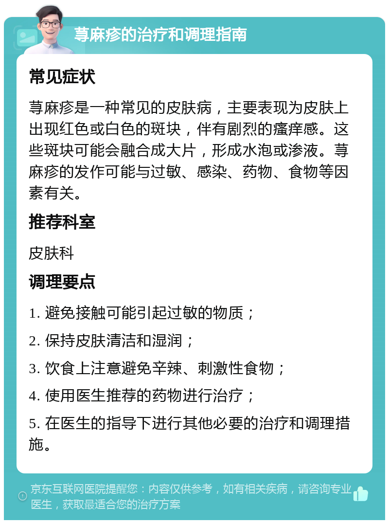 荨麻疹的治疗和调理指南 常见症状 荨麻疹是一种常见的皮肤病，主要表现为皮肤上出现红色或白色的斑块，伴有剧烈的瘙痒感。这些斑块可能会融合成大片，形成水泡或渗液。荨麻疹的发作可能与过敏、感染、药物、食物等因素有关。 推荐科室 皮肤科 调理要点 1. 避免接触可能引起过敏的物质； 2. 保持皮肤清洁和湿润； 3. 饮食上注意避免辛辣、刺激性食物； 4. 使用医生推荐的药物进行治疗； 5. 在医生的指导下进行其他必要的治疗和调理措施。