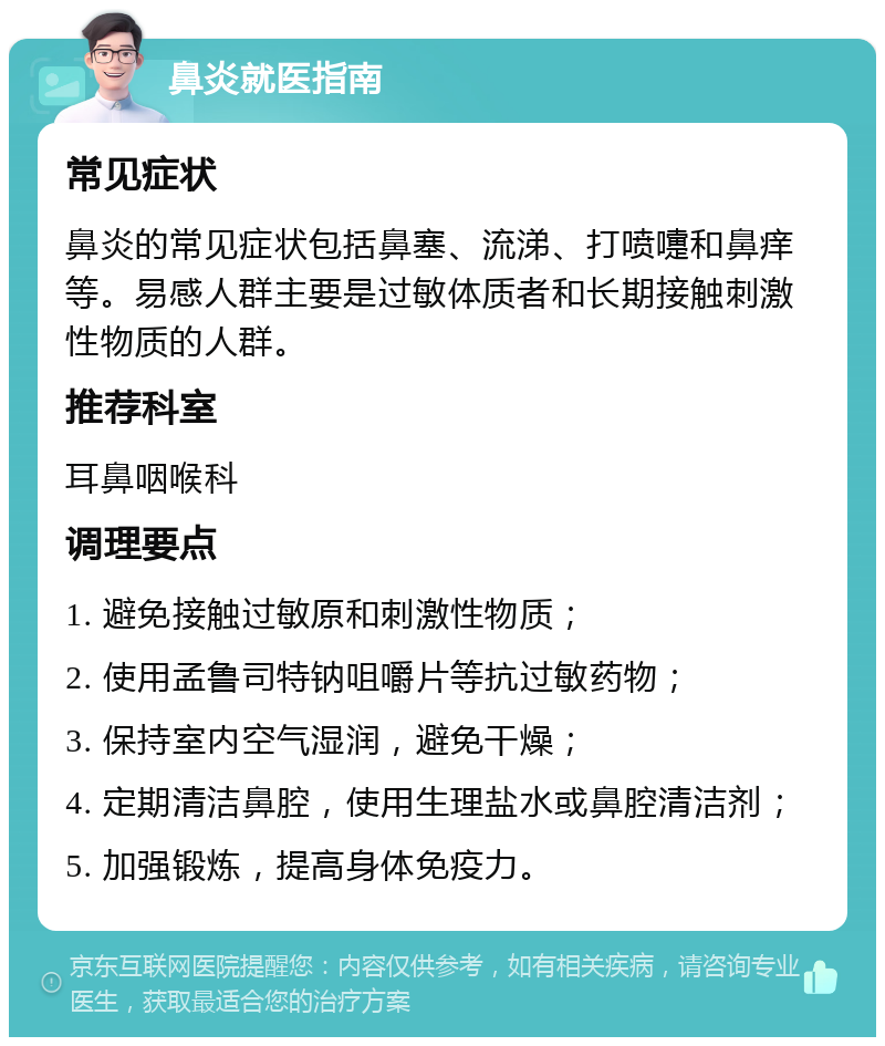 鼻炎就医指南 常见症状 鼻炎的常见症状包括鼻塞、流涕、打喷嚏和鼻痒等。易感人群主要是过敏体质者和长期接触刺激性物质的人群。 推荐科室 耳鼻咽喉科 调理要点 1. 避免接触过敏原和刺激性物质； 2. 使用孟鲁司特钠咀嚼片等抗过敏药物； 3. 保持室内空气湿润，避免干燥； 4. 定期清洁鼻腔，使用生理盐水或鼻腔清洁剂； 5. 加强锻炼，提高身体免疫力。