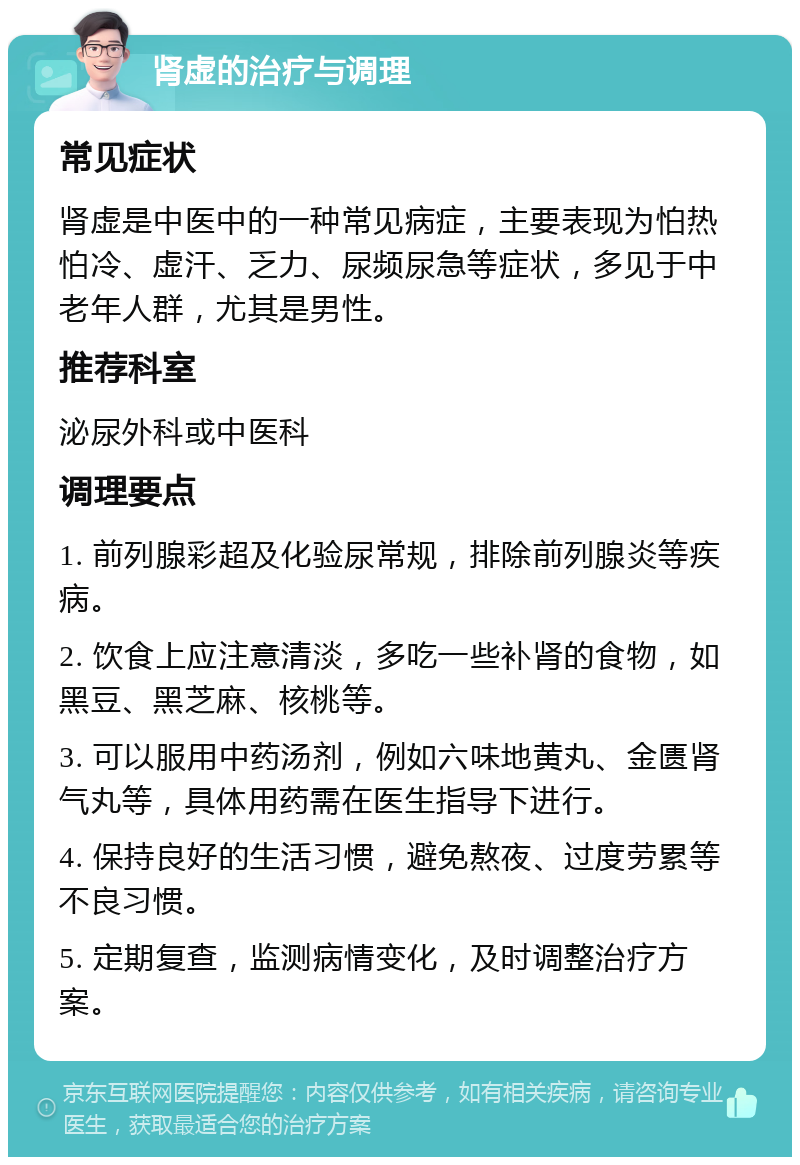 肾虚的治疗与调理 常见症状 肾虚是中医中的一种常见病症，主要表现为怕热怕冷、虚汗、乏力、尿频尿急等症状，多见于中老年人群，尤其是男性。 推荐科室 泌尿外科或中医科 调理要点 1. 前列腺彩超及化验尿常规，排除前列腺炎等疾病。 2. 饮食上应注意清淡，多吃一些补肾的食物，如黑豆、黑芝麻、核桃等。 3. 可以服用中药汤剂，例如六味地黄丸、金匮肾气丸等，具体用药需在医生指导下进行。 4. 保持良好的生活习惯，避免熬夜、过度劳累等不良习惯。 5. 定期复查，监测病情变化，及时调整治疗方案。