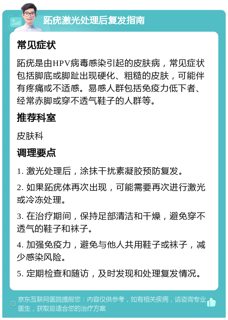 跖疣激光处理后复发指南 常见症状 跖疣是由HPV病毒感染引起的皮肤病，常见症状包括脚底或脚趾出现硬化、粗糙的皮肤，可能伴有疼痛或不适感。易感人群包括免疫力低下者、经常赤脚或穿不透气鞋子的人群等。 推荐科室 皮肤科 调理要点 1. 激光处理后，涂抹干扰素凝胶预防复发。 2. 如果跖疣体再次出现，可能需要再次进行激光或冷冻处理。 3. 在治疗期间，保持足部清洁和干燥，避免穿不透气的鞋子和袜子。 4. 加强免疫力，避免与他人共用鞋子或袜子，减少感染风险。 5. 定期检查和随访，及时发现和处理复发情况。