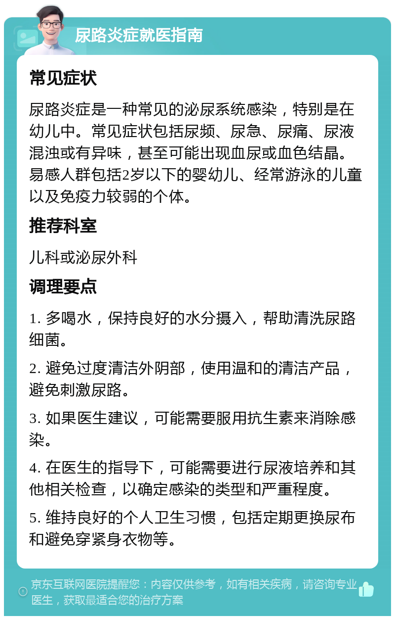 尿路炎症就医指南 常见症状 尿路炎症是一种常见的泌尿系统感染，特别是在幼儿中。常见症状包括尿频、尿急、尿痛、尿液混浊或有异味，甚至可能出现血尿或血色结晶。易感人群包括2岁以下的婴幼儿、经常游泳的儿童以及免疫力较弱的个体。 推荐科室 儿科或泌尿外科 调理要点 1. 多喝水，保持良好的水分摄入，帮助清洗尿路细菌。 2. 避免过度清洁外阴部，使用温和的清洁产品，避免刺激尿路。 3. 如果医生建议，可能需要服用抗生素来消除感染。 4. 在医生的指导下，可能需要进行尿液培养和其他相关检查，以确定感染的类型和严重程度。 5. 维持良好的个人卫生习惯，包括定期更换尿布和避免穿紧身衣物等。