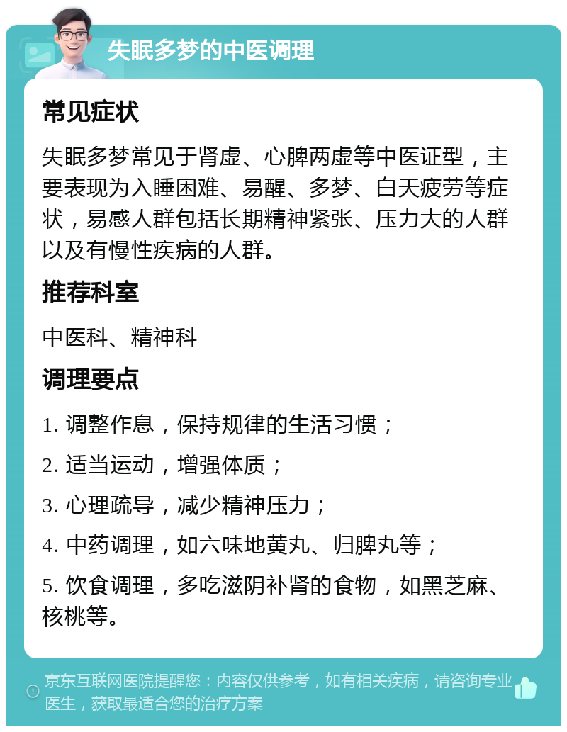 失眠多梦的中医调理 常见症状 失眠多梦常见于肾虚、心脾两虚等中医证型，主要表现为入睡困难、易醒、多梦、白天疲劳等症状，易感人群包括长期精神紧张、压力大的人群以及有慢性疾病的人群。 推荐科室 中医科、精神科 调理要点 1. 调整作息，保持规律的生活习惯； 2. 适当运动，增强体质； 3. 心理疏导，减少精神压力； 4. 中药调理，如六味地黄丸、归脾丸等； 5. 饮食调理，多吃滋阴补肾的食物，如黑芝麻、核桃等。