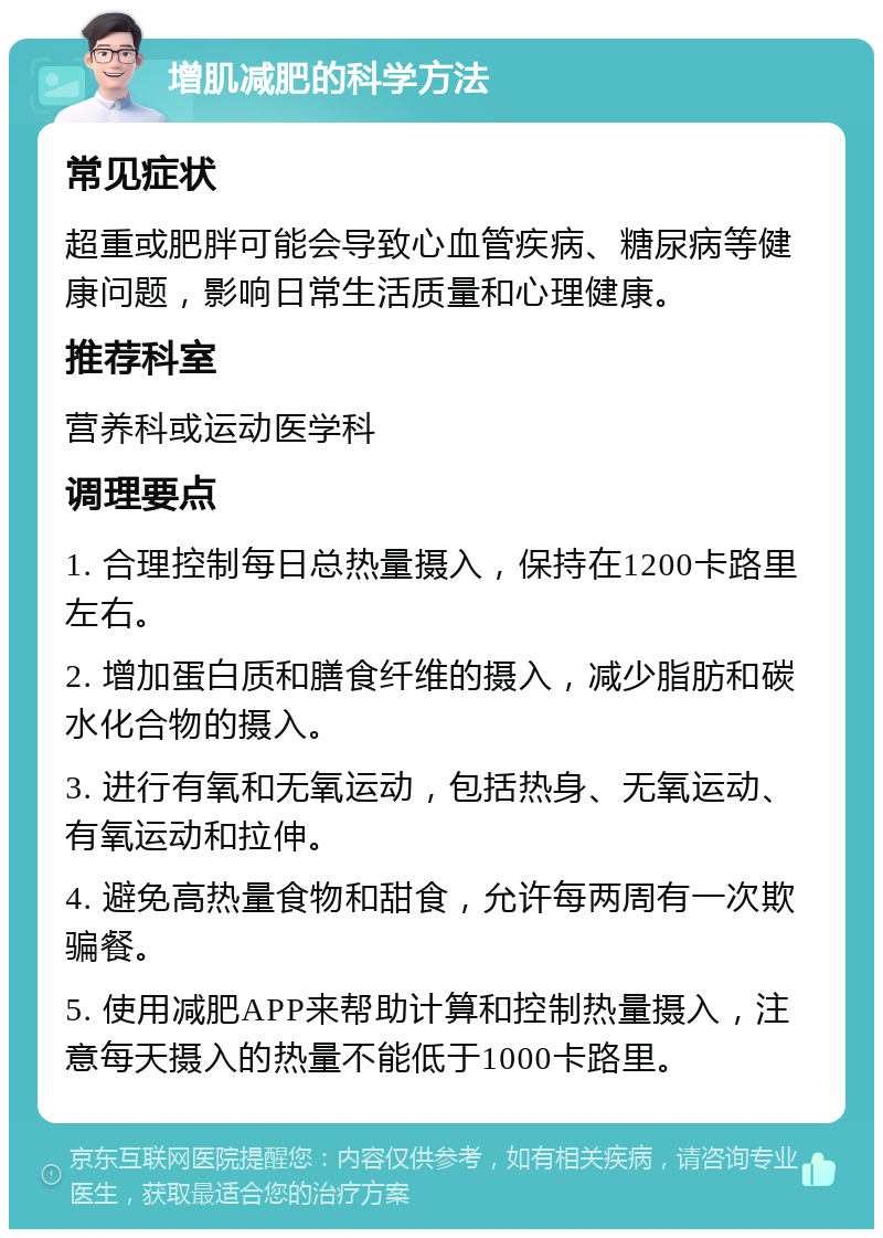 增肌减肥的科学方法 常见症状 超重或肥胖可能会导致心血管疾病、糖尿病等健康问题，影响日常生活质量和心理健康。 推荐科室 营养科或运动医学科 调理要点 1. 合理控制每日总热量摄入，保持在1200卡路里左右。 2. 增加蛋白质和膳食纤维的摄入，减少脂肪和碳水化合物的摄入。 3. 进行有氧和无氧运动，包括热身、无氧运动、有氧运动和拉伸。 4. 避免高热量食物和甜食，允许每两周有一次欺骗餐。 5. 使用减肥APP来帮助计算和控制热量摄入，注意每天摄入的热量不能低于1000卡路里。