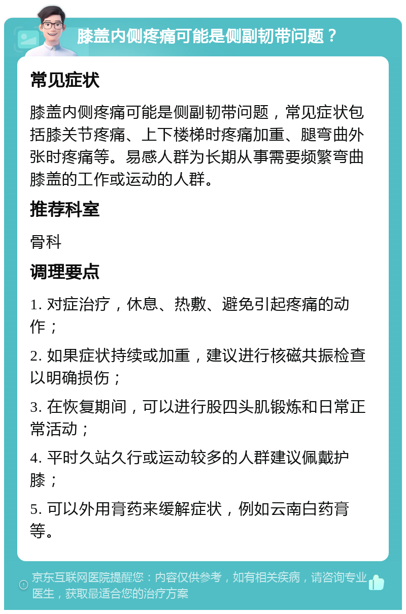 膝盖内侧疼痛可能是侧副韧带问题？ 常见症状 膝盖内侧疼痛可能是侧副韧带问题，常见症状包括膝关节疼痛、上下楼梯时疼痛加重、腿弯曲外张时疼痛等。易感人群为长期从事需要频繁弯曲膝盖的工作或运动的人群。 推荐科室 骨科 调理要点 1. 对症治疗，休息、热敷、避免引起疼痛的动作； 2. 如果症状持续或加重，建议进行核磁共振检查以明确损伤； 3. 在恢复期间，可以进行股四头肌锻炼和日常正常活动； 4. 平时久站久行或运动较多的人群建议佩戴护膝； 5. 可以外用膏药来缓解症状，例如云南白药膏等。