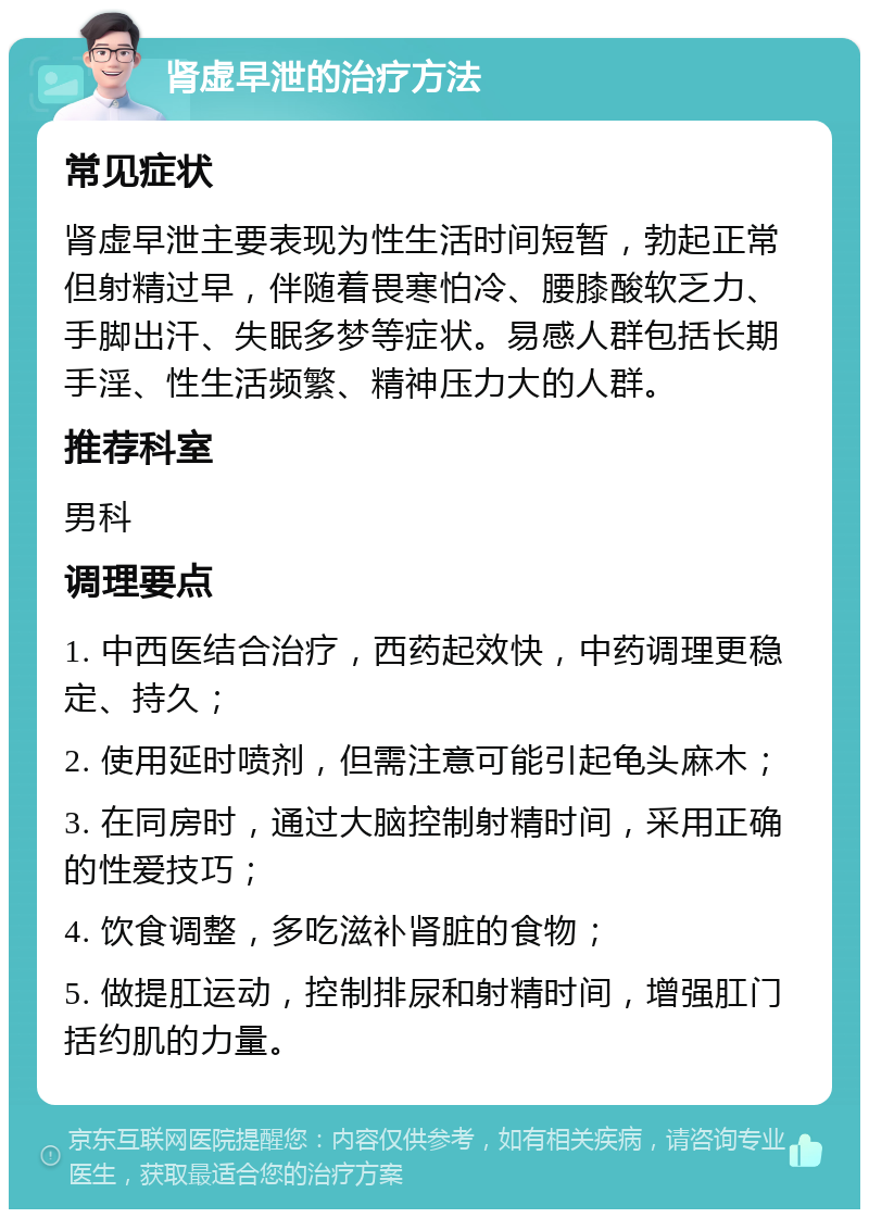 肾虚早泄的治疗方法 常见症状 肾虚早泄主要表现为性生活时间短暂，勃起正常但射精过早，伴随着畏寒怕冷、腰膝酸软乏力、手脚出汗、失眠多梦等症状。易感人群包括长期手淫、性生活频繁、精神压力大的人群。 推荐科室 男科 调理要点 1. 中西医结合治疗，西药起效快，中药调理更稳定、持久； 2. 使用延时喷剂，但需注意可能引起龟头麻木； 3. 在同房时，通过大脑控制射精时间，采用正确的性爱技巧； 4. 饮食调整，多吃滋补肾脏的食物； 5. 做提肛运动，控制排尿和射精时间，增强肛门括约肌的力量。