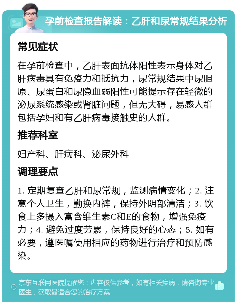 孕前检查报告解读：乙肝和尿常规结果分析 常见症状 在孕前检查中，乙肝表面抗体阳性表示身体对乙肝病毒具有免疫力和抵抗力，尿常规结果中尿胆原、尿蛋白和尿隐血弱阳性可能提示存在轻微的泌尿系统感染或肾脏问题，但无大碍，易感人群包括孕妇和有乙肝病毒接触史的人群。 推荐科室 妇产科、肝病科、泌尿外科 调理要点 1. 定期复查乙肝和尿常规，监测病情变化；2. 注意个人卫生，勤换内裤，保持外阴部清洁；3. 饮食上多摄入富含维生素C和E的食物，增强免疫力；4. 避免过度劳累，保持良好的心态；5. 如有必要，遵医嘱使用相应的药物进行治疗和预防感染。