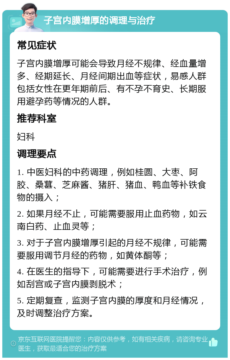 子宫内膜增厚的调理与治疗 常见症状 子宫内膜增厚可能会导致月经不规律、经血量增多、经期延长、月经间期出血等症状，易感人群包括女性在更年期前后、有不孕不育史、长期服用避孕药等情况的人群。 推荐科室 妇科 调理要点 1. 中医妇科的中药调理，例如桂圆、大枣、阿胶、桑葚、芝麻酱、猪肝、猪血、鸭血等补铁食物的摄入； 2. 如果月经不止，可能需要服用止血药物，如云南白药、止血灵等； 3. 对于子宫内膜增厚引起的月经不规律，可能需要服用调节月经的药物，如黄体酮等； 4. 在医生的指导下，可能需要进行手术治疗，例如刮宫或子宫内膜剥脱术； 5. 定期复查，监测子宫内膜的厚度和月经情况，及时调整治疗方案。