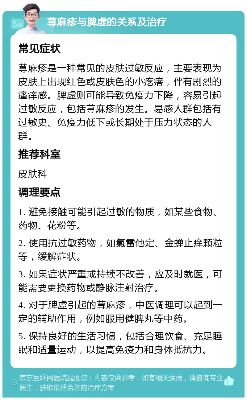 荨麻疹与脾虚的关系及治疗 常见症状 荨麻疹是一种常见的皮肤过敏反应，主要表现为皮肤上出现红色或皮肤色的小疙瘩，伴有剧烈的瘙痒感。脾虚则可能导致免疫力下降，容易引起过敏反应，包括荨麻疹的发生。易感人群包括有过敏史、免疫力低下或长期处于压力状态的人群。 推荐科室 皮肤科 调理要点 1. 避免接触可能引起过敏的物质，如某些食物、药物、花粉等。 2. 使用抗过敏药物，如氯雷他定、金蝉止痒颗粒等，缓解症状。 3. 如果症状严重或持续不改善，应及时就医，可能需要更换药物或静脉注射治疗。 4. 对于脾虚引起的荨麻疹，中医调理可以起到一定的辅助作用，例如服用健脾丸等中药。 5. 保持良好的生活习惯，包括合理饮食、充足睡眠和适量运动，以提高免疫力和身体抵抗力。