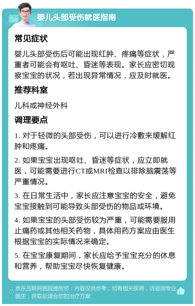 婴儿头部受伤就医指南 常见症状 婴儿头部受伤后可能出现红肿、疼痛等症状，严重者可能会有呕吐、昏迷等表现。家长应密切观察宝宝的状况，若出现异常情况，应及时就医。 推荐科室 儿科或神经外科 调理要点 1. 对于轻微的头部受伤，可以进行冷敷来缓解红肿和疼痛。 2. 如果宝宝出现呕吐、昏迷等症状，应立即就医，可能需要进行CT或MRI检查以排除脑震荡等严重情况。 3. 在日常生活中，家长应注意宝宝的安全，避免宝宝接触到可能导致头部受伤的物品或环境。 4. 如果宝宝的头部受伤较为严重，可能需要服用止痛药或其他相关药物，具体用药方案应由医生根据宝宝的实际情况来确定。 5. 在宝宝康复期间，家长应给予宝宝充分的休息和营养，帮助宝宝尽快恢复健康。