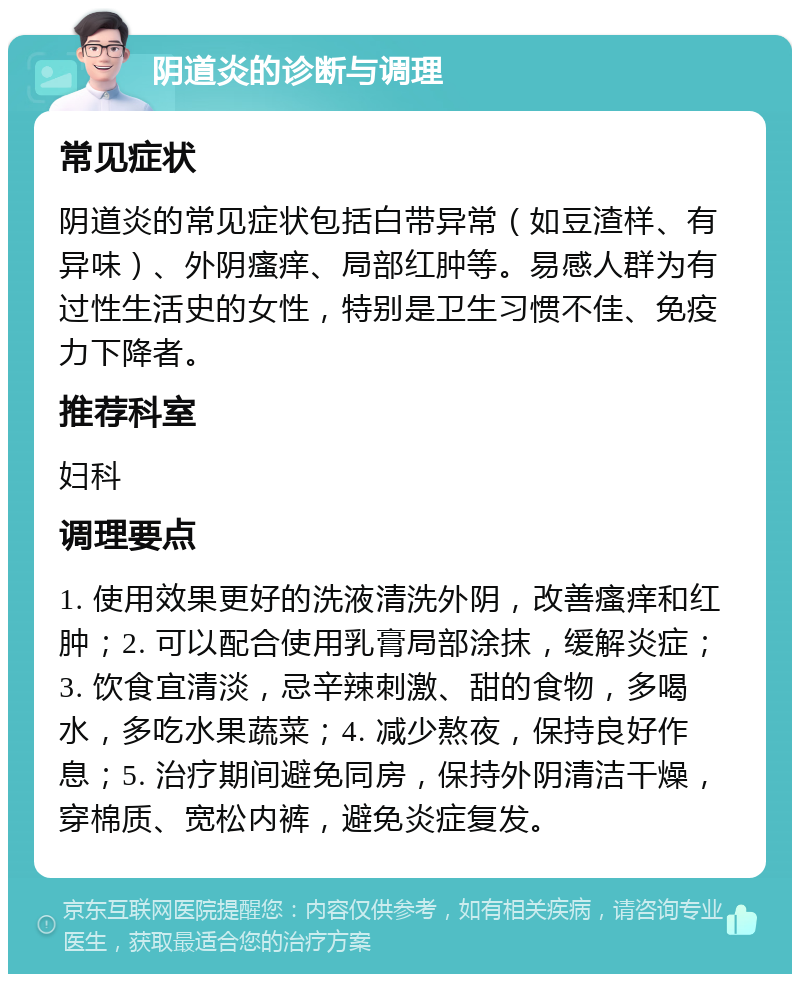 阴道炎的诊断与调理 常见症状 阴道炎的常见症状包括白带异常（如豆渣样、有异味）、外阴瘙痒、局部红肿等。易感人群为有过性生活史的女性，特别是卫生习惯不佳、免疫力下降者。 推荐科室 妇科 调理要点 1. 使用效果更好的洗液清洗外阴，改善瘙痒和红肿；2. 可以配合使用乳膏局部涂抹，缓解炎症；3. 饮食宜清淡，忌辛辣刺激、甜的食物，多喝水，多吃水果蔬菜；4. 减少熬夜，保持良好作息；5. 治疗期间避免同房，保持外阴清洁干燥，穿棉质、宽松内裤，避免炎症复发。