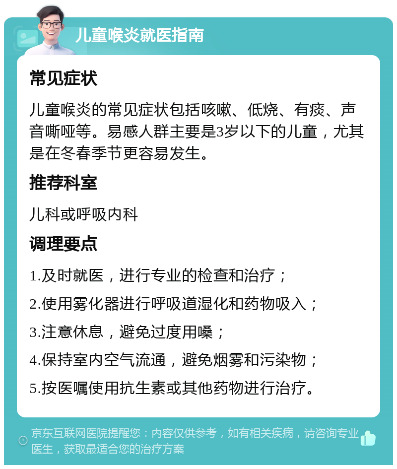 儿童喉炎就医指南 常见症状 儿童喉炎的常见症状包括咳嗽、低烧、有痰、声音嘶哑等。易感人群主要是3岁以下的儿童，尤其是在冬春季节更容易发生。 推荐科室 儿科或呼吸内科 调理要点 1.及时就医，进行专业的检查和治疗； 2.使用雾化器进行呼吸道湿化和药物吸入； 3.注意休息，避免过度用嗓； 4.保持室内空气流通，避免烟雾和污染物； 5.按医嘱使用抗生素或其他药物进行治疗。