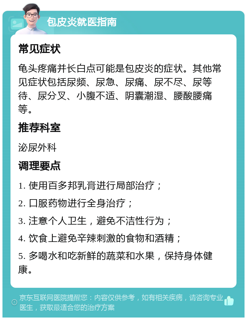 包皮炎就医指南 常见症状 龟头疼痛并长白点可能是包皮炎的症状。其他常见症状包括尿频、尿急、尿痛、尿不尽、尿等待、尿分叉、小腹不适、阴囊潮湿、腰酸腰痛等。 推荐科室 泌尿外科 调理要点 1. 使用百多邦乳膏进行局部治疗； 2. 口服药物进行全身治疗； 3. 注意个人卫生，避免不洁性行为； 4. 饮食上避免辛辣刺激的食物和酒精； 5. 多喝水和吃新鲜的蔬菜和水果，保持身体健康。