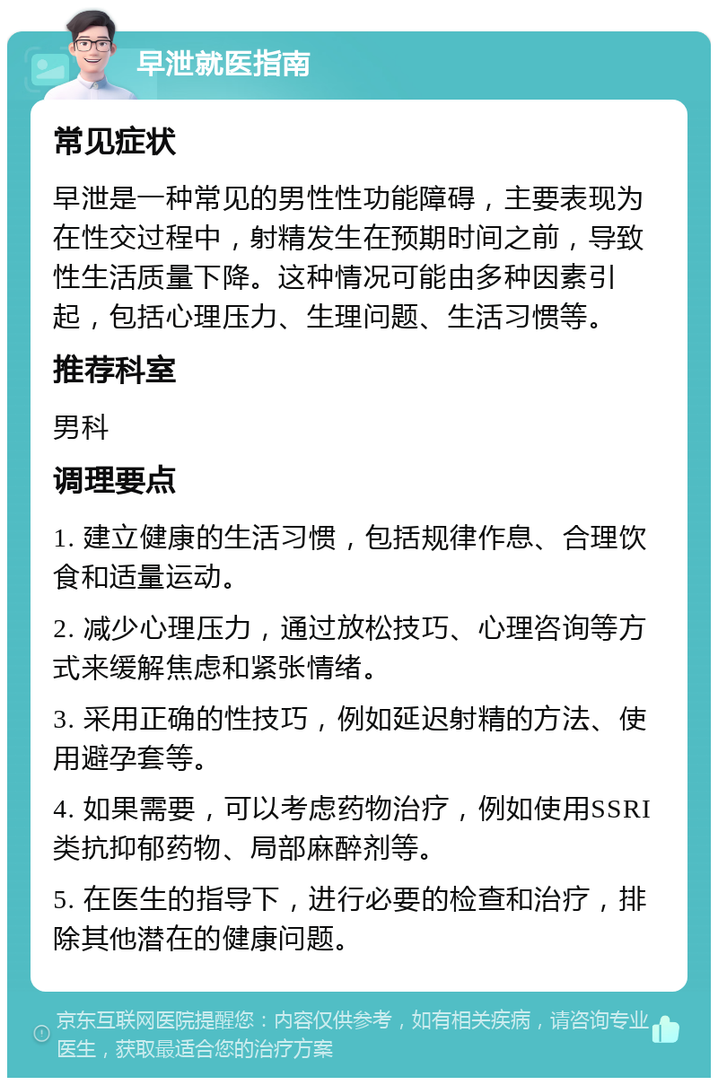 早泄就医指南 常见症状 早泄是一种常见的男性性功能障碍，主要表现为在性交过程中，射精发生在预期时间之前，导致性生活质量下降。这种情况可能由多种因素引起，包括心理压力、生理问题、生活习惯等。 推荐科室 男科 调理要点 1. 建立健康的生活习惯，包括规律作息、合理饮食和适量运动。 2. 减少心理压力，通过放松技巧、心理咨询等方式来缓解焦虑和紧张情绪。 3. 采用正确的性技巧，例如延迟射精的方法、使用避孕套等。 4. 如果需要，可以考虑药物治疗，例如使用SSRI类抗抑郁药物、局部麻醉剂等。 5. 在医生的指导下，进行必要的检查和治疗，排除其他潜在的健康问题。