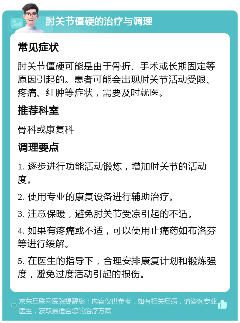 肘关节僵硬的治疗与调理 常见症状 肘关节僵硬可能是由于骨折、手术或长期固定等原因引起的。患者可能会出现肘关节活动受限、疼痛、红肿等症状，需要及时就医。 推荐科室 骨科或康复科 调理要点 1. 逐步进行功能活动锻炼，增加肘关节的活动度。 2. 使用专业的康复设备进行辅助治疗。 3. 注意保暖，避免肘关节受凉引起的不适。 4. 如果有疼痛或不适，可以使用止痛药如布洛芬等进行缓解。 5. 在医生的指导下，合理安排康复计划和锻炼强度，避免过度活动引起的损伤。