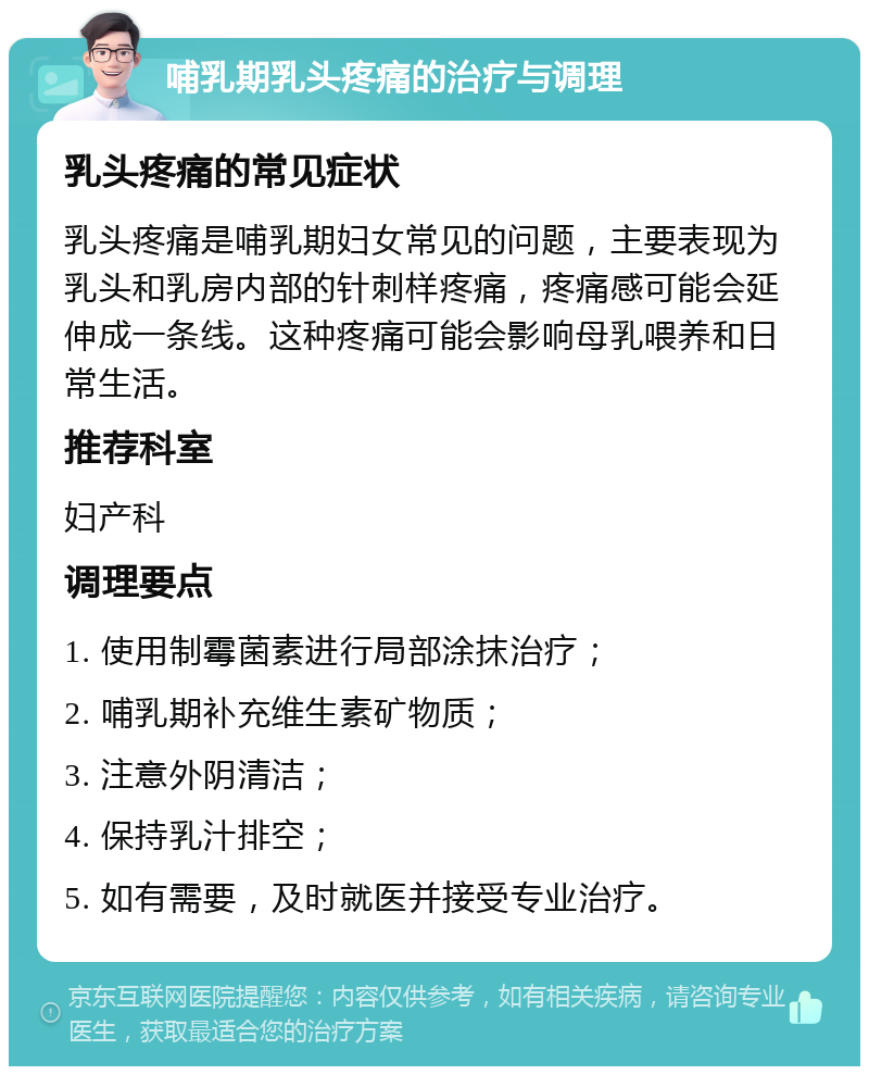 哺乳期乳头疼痛的治疗与调理 乳头疼痛的常见症状 乳头疼痛是哺乳期妇女常见的问题，主要表现为乳头和乳房内部的针刺样疼痛，疼痛感可能会延伸成一条线。这种疼痛可能会影响母乳喂养和日常生活。 推荐科室 妇产科 调理要点 1. 使用制霉菌素进行局部涂抹治疗； 2. 哺乳期补充维生素矿物质； 3. 注意外阴清洁； 4. 保持乳汁排空； 5. 如有需要，及时就医并接受专业治疗。