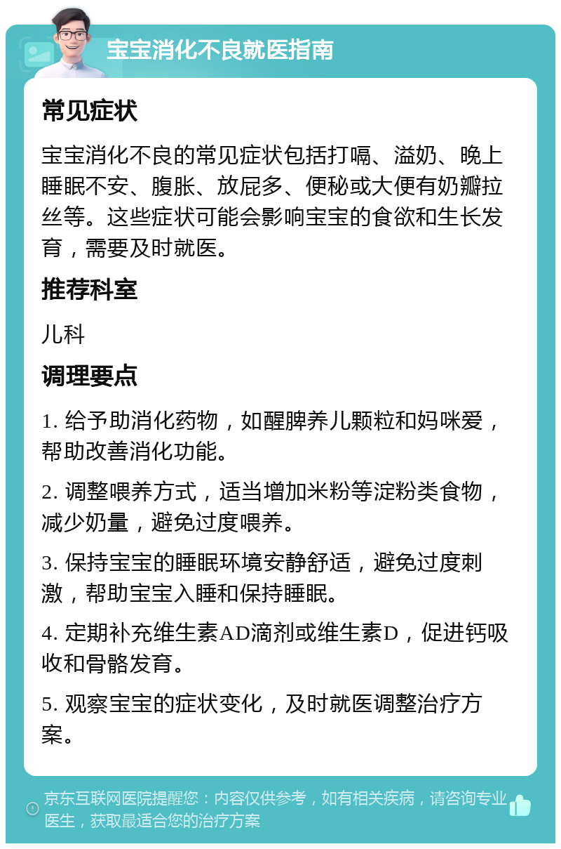 宝宝消化不良就医指南 常见症状 宝宝消化不良的常见症状包括打嗝、溢奶、晚上睡眠不安、腹胀、放屁多、便秘或大便有奶瓣拉丝等。这些症状可能会影响宝宝的食欲和生长发育，需要及时就医。 推荐科室 儿科 调理要点 1. 给予助消化药物，如醒脾养儿颗粒和妈咪爱，帮助改善消化功能。 2. 调整喂养方式，适当增加米粉等淀粉类食物，减少奶量，避免过度喂养。 3. 保持宝宝的睡眠环境安静舒适，避免过度刺激，帮助宝宝入睡和保持睡眠。 4. 定期补充维生素AD滴剂或维生素D，促进钙吸收和骨骼发育。 5. 观察宝宝的症状变化，及时就医调整治疗方案。