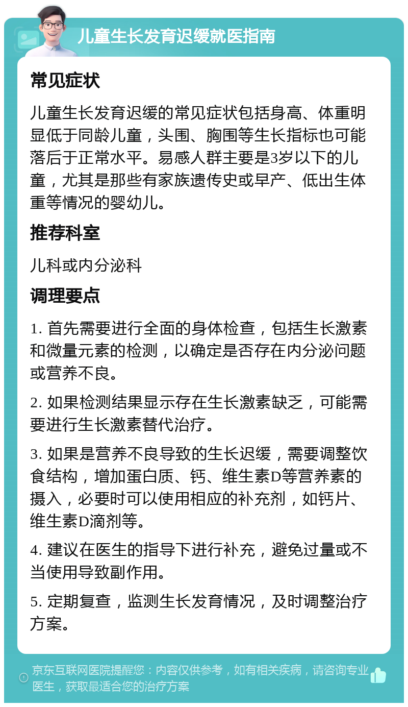 儿童生长发育迟缓就医指南 常见症状 儿童生长发育迟缓的常见症状包括身高、体重明显低于同龄儿童，头围、胸围等生长指标也可能落后于正常水平。易感人群主要是3岁以下的儿童，尤其是那些有家族遗传史或早产、低出生体重等情况的婴幼儿。 推荐科室 儿科或内分泌科 调理要点 1. 首先需要进行全面的身体检查，包括生长激素和微量元素的检测，以确定是否存在内分泌问题或营养不良。 2. 如果检测结果显示存在生长激素缺乏，可能需要进行生长激素替代治疗。 3. 如果是营养不良导致的生长迟缓，需要调整饮食结构，增加蛋白质、钙、维生素D等营养素的摄入，必要时可以使用相应的补充剂，如钙片、维生素D滴剂等。 4. 建议在医生的指导下进行补充，避免过量或不当使用导致副作用。 5. 定期复查，监测生长发育情况，及时调整治疗方案。