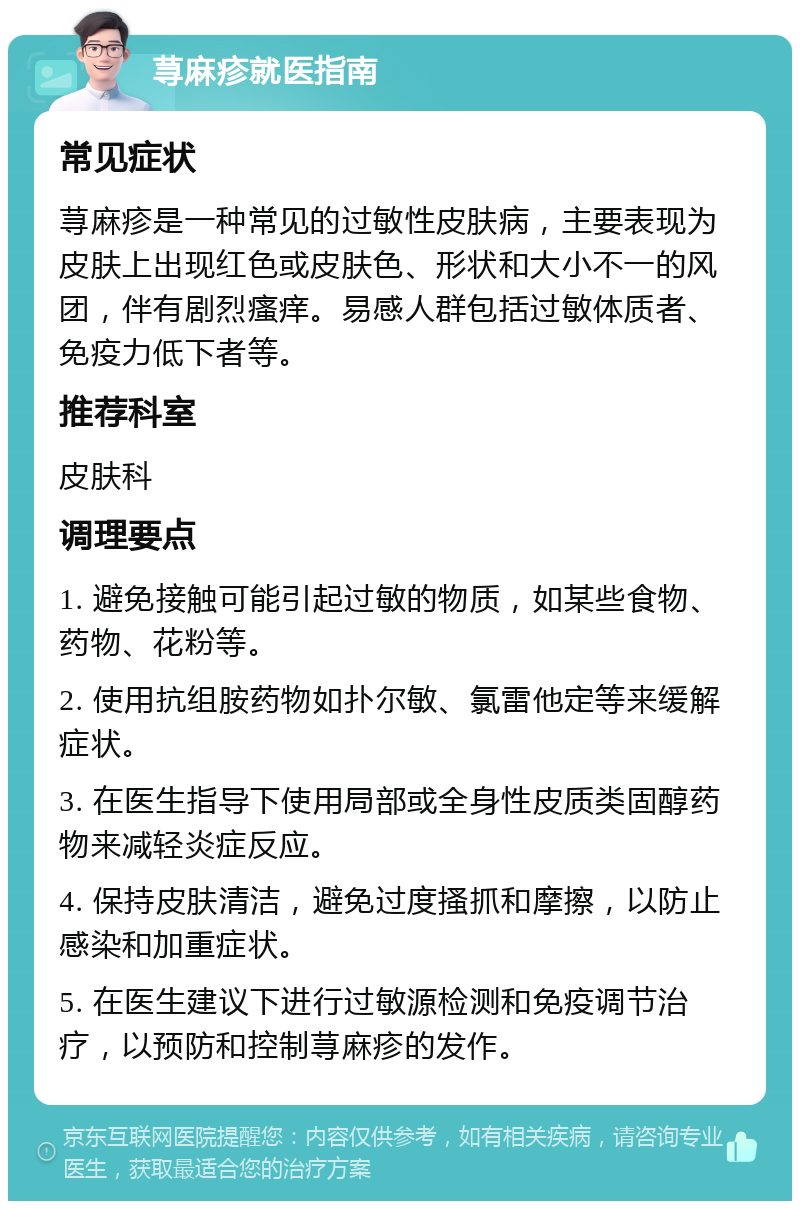 荨麻疹就医指南 常见症状 荨麻疹是一种常见的过敏性皮肤病，主要表现为皮肤上出现红色或皮肤色、形状和大小不一的风团，伴有剧烈瘙痒。易感人群包括过敏体质者、免疫力低下者等。 推荐科室 皮肤科 调理要点 1. 避免接触可能引起过敏的物质，如某些食物、药物、花粉等。 2. 使用抗组胺药物如扑尔敏、氯雷他定等来缓解症状。 3. 在医生指导下使用局部或全身性皮质类固醇药物来减轻炎症反应。 4. 保持皮肤清洁，避免过度搔抓和摩擦，以防止感染和加重症状。 5. 在医生建议下进行过敏源检测和免疫调节治疗，以预防和控制荨麻疹的发作。