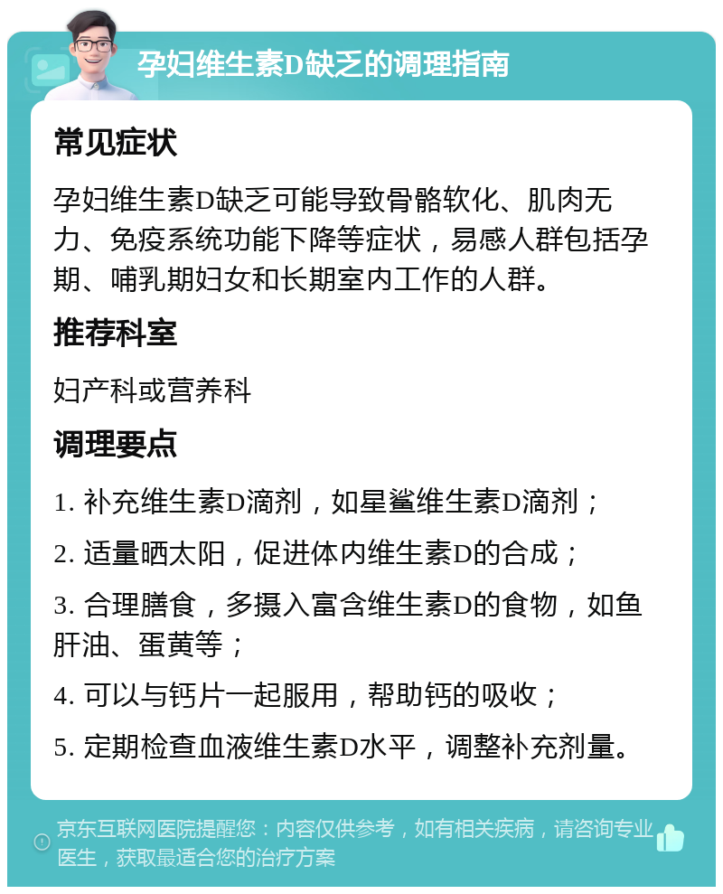 孕妇维生素D缺乏的调理指南 常见症状 孕妇维生素D缺乏可能导致骨骼软化、肌肉无力、免疫系统功能下降等症状，易感人群包括孕期、哺乳期妇女和长期室内工作的人群。 推荐科室 妇产科或营养科 调理要点 1. 补充维生素D滴剂，如星鲨维生素D滴剂； 2. 适量晒太阳，促进体内维生素D的合成； 3. 合理膳食，多摄入富含维生素D的食物，如鱼肝油、蛋黄等； 4. 可以与钙片一起服用，帮助钙的吸收； 5. 定期检查血液维生素D水平，调整补充剂量。