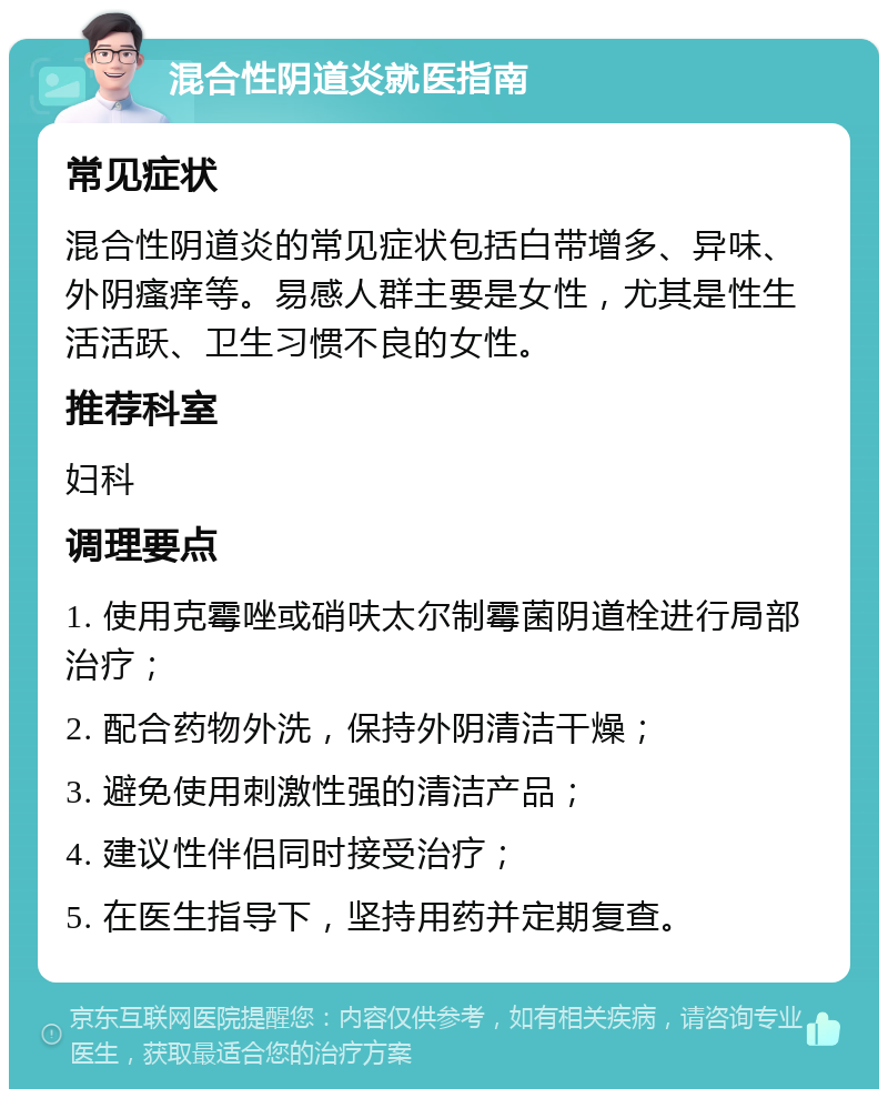 混合性阴道炎就医指南 常见症状 混合性阴道炎的常见症状包括白带增多、异味、外阴瘙痒等。易感人群主要是女性，尤其是性生活活跃、卫生习惯不良的女性。 推荐科室 妇科 调理要点 1. 使用克霉唑或硝呋太尔制霉菌阴道栓进行局部治疗； 2. 配合药物外洗，保持外阴清洁干燥； 3. 避免使用刺激性强的清洁产品； 4. 建议性伴侣同时接受治疗； 5. 在医生指导下，坚持用药并定期复查。