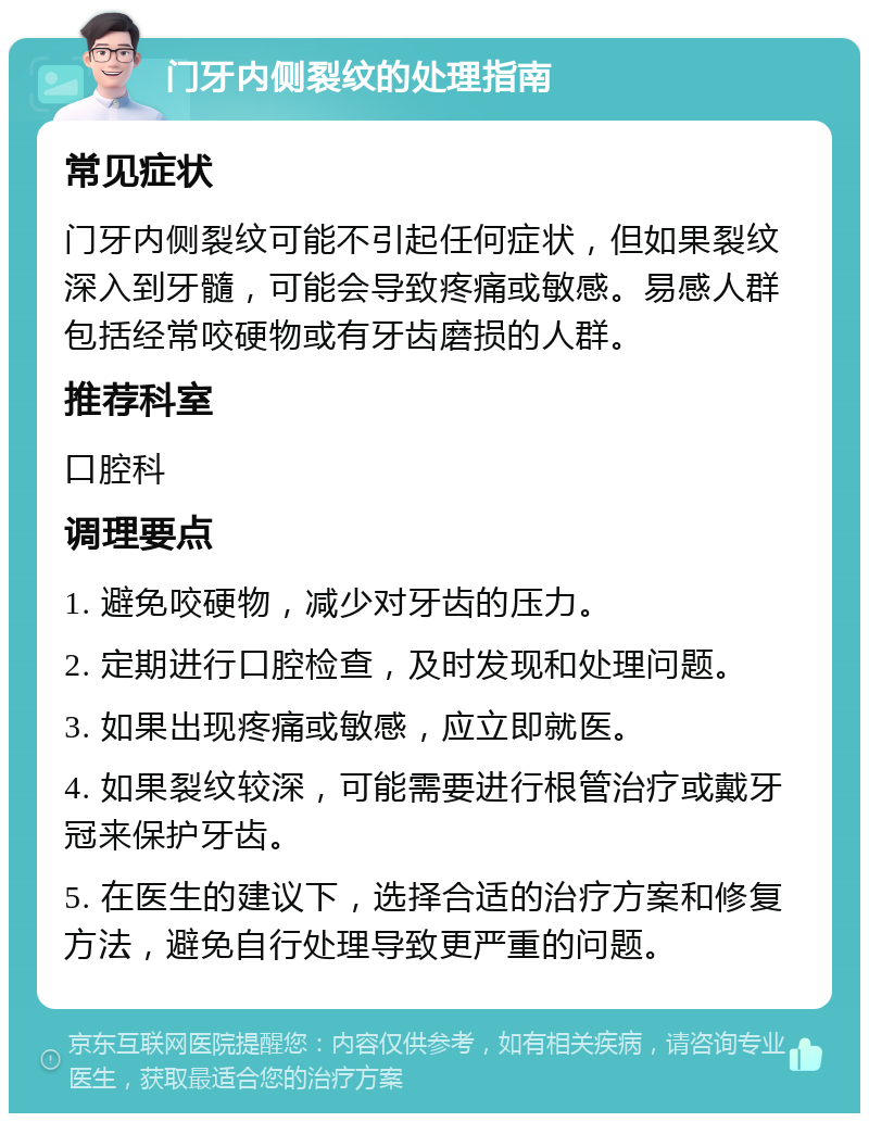 门牙内侧裂纹的处理指南 常见症状 门牙内侧裂纹可能不引起任何症状，但如果裂纹深入到牙髓，可能会导致疼痛或敏感。易感人群包括经常咬硬物或有牙齿磨损的人群。 推荐科室 口腔科 调理要点 1. 避免咬硬物，减少对牙齿的压力。 2. 定期进行口腔检查，及时发现和处理问题。 3. 如果出现疼痛或敏感，应立即就医。 4. 如果裂纹较深，可能需要进行根管治疗或戴牙冠来保护牙齿。 5. 在医生的建议下，选择合适的治疗方案和修复方法，避免自行处理导致更严重的问题。