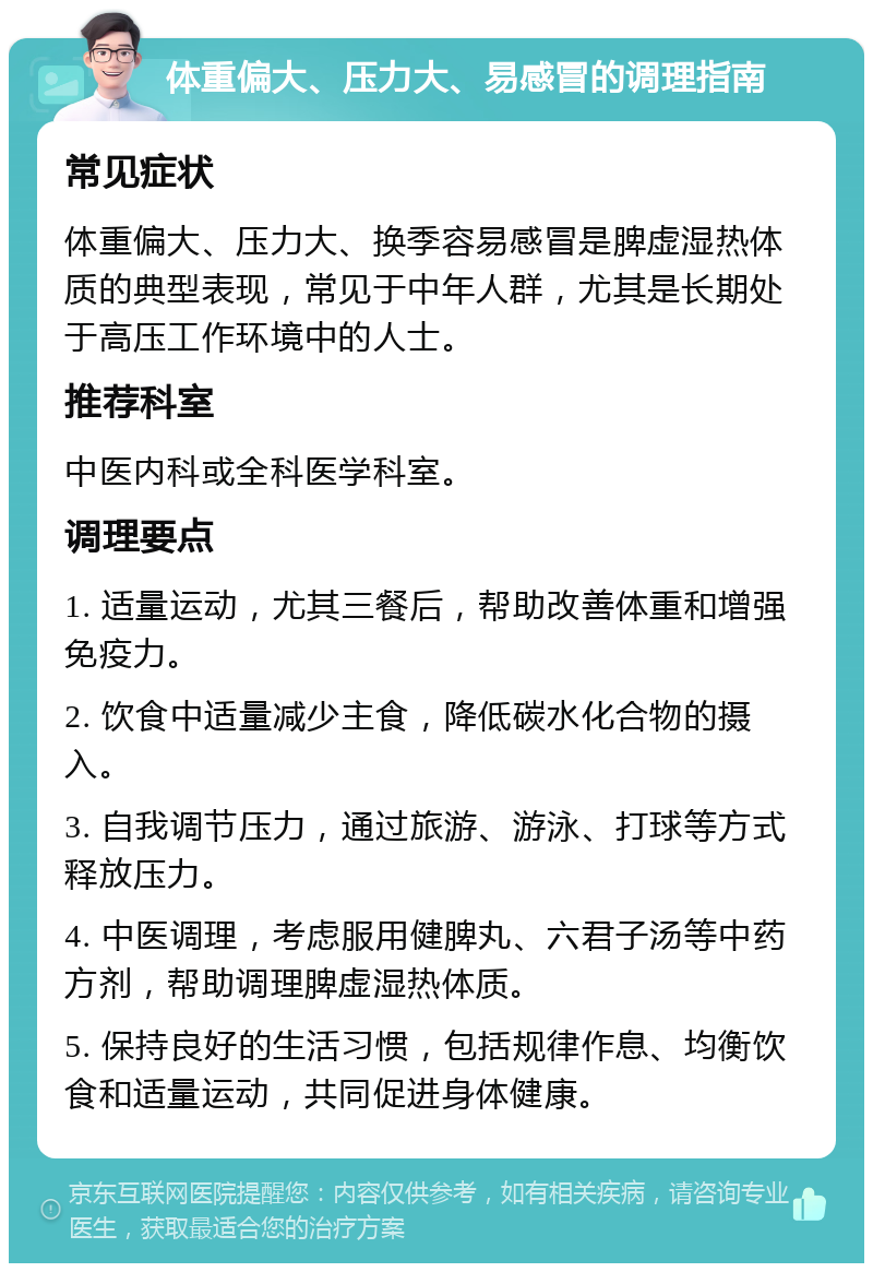 体重偏大、压力大、易感冒的调理指南 常见症状 体重偏大、压力大、换季容易感冒是脾虚湿热体质的典型表现，常见于中年人群，尤其是长期处于高压工作环境中的人士。 推荐科室 中医内科或全科医学科室。 调理要点 1. 适量运动，尤其三餐后，帮助改善体重和增强免疫力。 2. 饮食中适量减少主食，降低碳水化合物的摄入。 3. 自我调节压力，通过旅游、游泳、打球等方式释放压力。 4. 中医调理，考虑服用健脾丸、六君子汤等中药方剂，帮助调理脾虚湿热体质。 5. 保持良好的生活习惯，包括规律作息、均衡饮食和适量运动，共同促进身体健康。