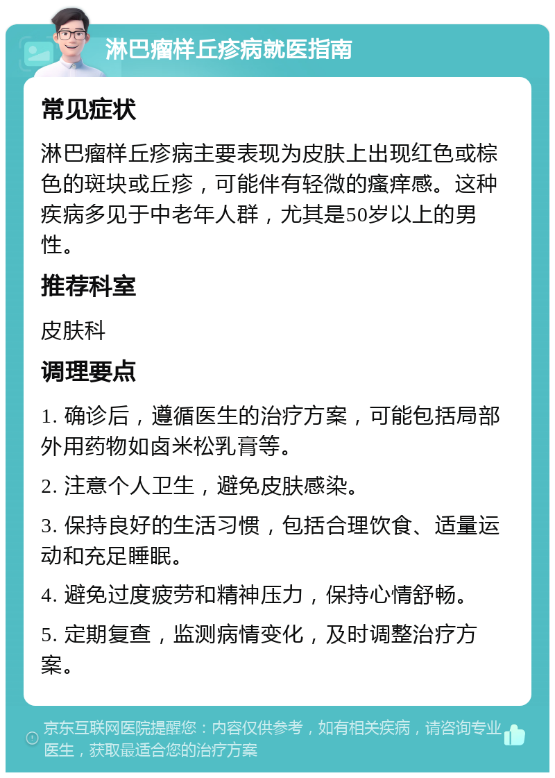 淋巴瘤样丘疹病就医指南 常见症状 淋巴瘤样丘疹病主要表现为皮肤上出现红色或棕色的斑块或丘疹，可能伴有轻微的瘙痒感。这种疾病多见于中老年人群，尤其是50岁以上的男性。 推荐科室 皮肤科 调理要点 1. 确诊后，遵循医生的治疗方案，可能包括局部外用药物如卤米松乳膏等。 2. 注意个人卫生，避免皮肤感染。 3. 保持良好的生活习惯，包括合理饮食、适量运动和充足睡眠。 4. 避免过度疲劳和精神压力，保持心情舒畅。 5. 定期复查，监测病情变化，及时调整治疗方案。