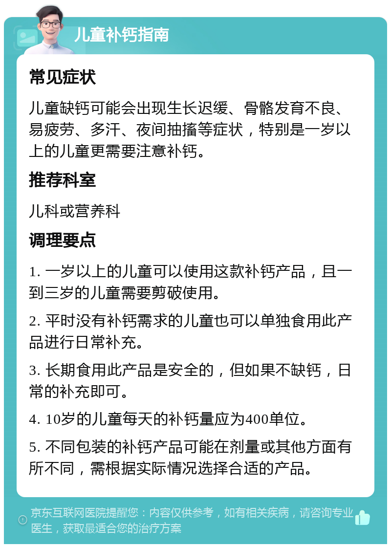 儿童补钙指南 常见症状 儿童缺钙可能会出现生长迟缓、骨骼发育不良、易疲劳、多汗、夜间抽搐等症状，特别是一岁以上的儿童更需要注意补钙。 推荐科室 儿科或营养科 调理要点 1. 一岁以上的儿童可以使用这款补钙产品，且一到三岁的儿童需要剪破使用。 2. 平时没有补钙需求的儿童也可以单独食用此产品进行日常补充。 3. 长期食用此产品是安全的，但如果不缺钙，日常的补充即可。 4. 10岁的儿童每天的补钙量应为400单位。 5. 不同包装的补钙产品可能在剂量或其他方面有所不同，需根据实际情况选择合适的产品。