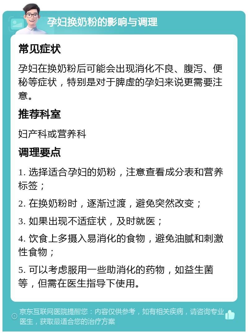 孕妇换奶粉的影响与调理 常见症状 孕妇在换奶粉后可能会出现消化不良、腹泻、便秘等症状，特别是对于脾虚的孕妇来说更需要注意。 推荐科室 妇产科或营养科 调理要点 1. 选择适合孕妇的奶粉，注意查看成分表和营养标签； 2. 在换奶粉时，逐渐过渡，避免突然改变； 3. 如果出现不适症状，及时就医； 4. 饮食上多摄入易消化的食物，避免油腻和刺激性食物； 5. 可以考虑服用一些助消化的药物，如益生菌等，但需在医生指导下使用。