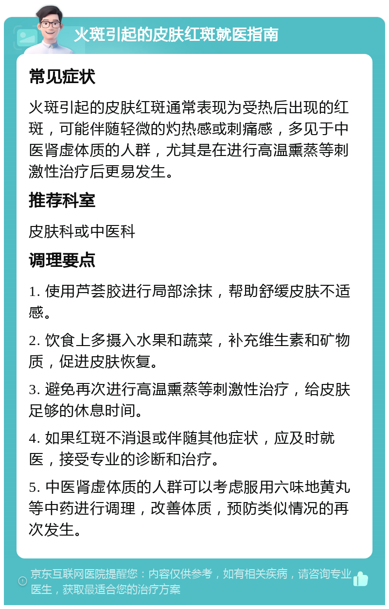 火斑引起的皮肤红斑就医指南 常见症状 火斑引起的皮肤红斑通常表现为受热后出现的红斑，可能伴随轻微的灼热感或刺痛感，多见于中医肾虚体质的人群，尤其是在进行高温熏蒸等刺激性治疗后更易发生。 推荐科室 皮肤科或中医科 调理要点 1. 使用芦荟胶进行局部涂抹，帮助舒缓皮肤不适感。 2. 饮食上多摄入水果和蔬菜，补充维生素和矿物质，促进皮肤恢复。 3. 避免再次进行高温熏蒸等刺激性治疗，给皮肤足够的休息时间。 4. 如果红斑不消退或伴随其他症状，应及时就医，接受专业的诊断和治疗。 5. 中医肾虚体质的人群可以考虑服用六味地黄丸等中药进行调理，改善体质，预防类似情况的再次发生。