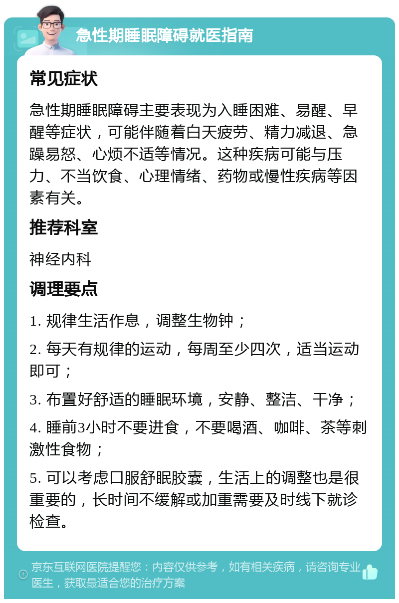 急性期睡眠障碍就医指南 常见症状 急性期睡眠障碍主要表现为入睡困难、易醒、早醒等症状，可能伴随着白天疲劳、精力减退、急躁易怒、心烦不适等情况。这种疾病可能与压力、不当饮食、心理情绪、药物或慢性疾病等因素有关。 推荐科室 神经内科 调理要点 1. 规律生活作息，调整生物钟； 2. 每天有规律的运动，每周至少四次，适当运动即可； 3. 布置好舒适的睡眠环境，安静、整洁、干净； 4. 睡前3小时不要进食，不要喝酒、咖啡、茶等刺激性食物； 5. 可以考虑口服舒眠胶囊，生活上的调整也是很重要的，长时间不缓解或加重需要及时线下就诊检查。