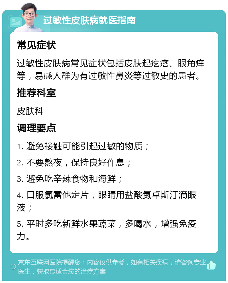 过敏性皮肤病就医指南 常见症状 过敏性皮肤病常见症状包括皮肤起疙瘩、眼角痒等，易感人群为有过敏性鼻炎等过敏史的患者。 推荐科室 皮肤科 调理要点 1. 避免接触可能引起过敏的物质； 2. 不要熬夜，保持良好作息； 3. 避免吃辛辣食物和海鲜； 4. 口服氯雷他定片，眼睛用盐酸氮卓斯汀滴眼液； 5. 平时多吃新鲜水果蔬菜，多喝水，增强免疫力。