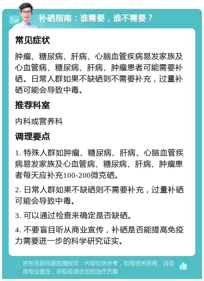 补硒指南：谁需要，谁不需要？ 常见症状 肿瘤、糖尿病、肝病、心脑血管疾病易发家族及心血管病、糖尿病、肝病、肿瘤患者可能需要补硒。日常人群如果不缺硒则不需要补充，过量补硒可能会导致中毒。 推荐科室 内科或营养科 调理要点 1. 特殊人群如肿瘤、糖尿病、肝病、心脑血管疾病易发家族及心血管病、糖尿病、肝病、肿瘤患者每天应补充100-200微克硒。 2. 日常人群如果不缺硒则不需要补充，过量补硒可能会导致中毒。 3. 可以通过检查来确定是否缺硒。 4. 不要盲目听从商业宣传，补硒是否能提高免疫力需要进一步的科学研究证实。