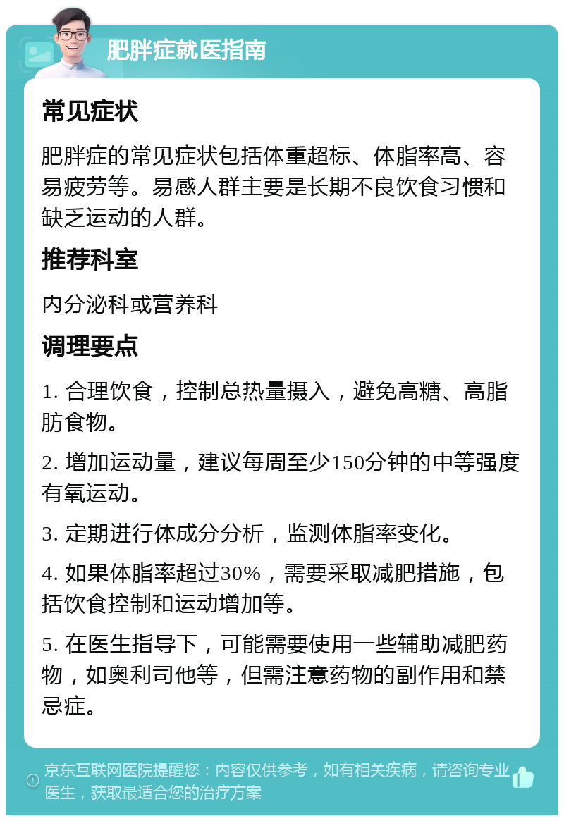 肥胖症就医指南 常见症状 肥胖症的常见症状包括体重超标、体脂率高、容易疲劳等。易感人群主要是长期不良饮食习惯和缺乏运动的人群。 推荐科室 内分泌科或营养科 调理要点 1. 合理饮食，控制总热量摄入，避免高糖、高脂肪食物。 2. 增加运动量，建议每周至少150分钟的中等强度有氧运动。 3. 定期进行体成分分析，监测体脂率变化。 4. 如果体脂率超过30%，需要采取减肥措施，包括饮食控制和运动增加等。 5. 在医生指导下，可能需要使用一些辅助减肥药物，如奥利司他等，但需注意药物的副作用和禁忌症。