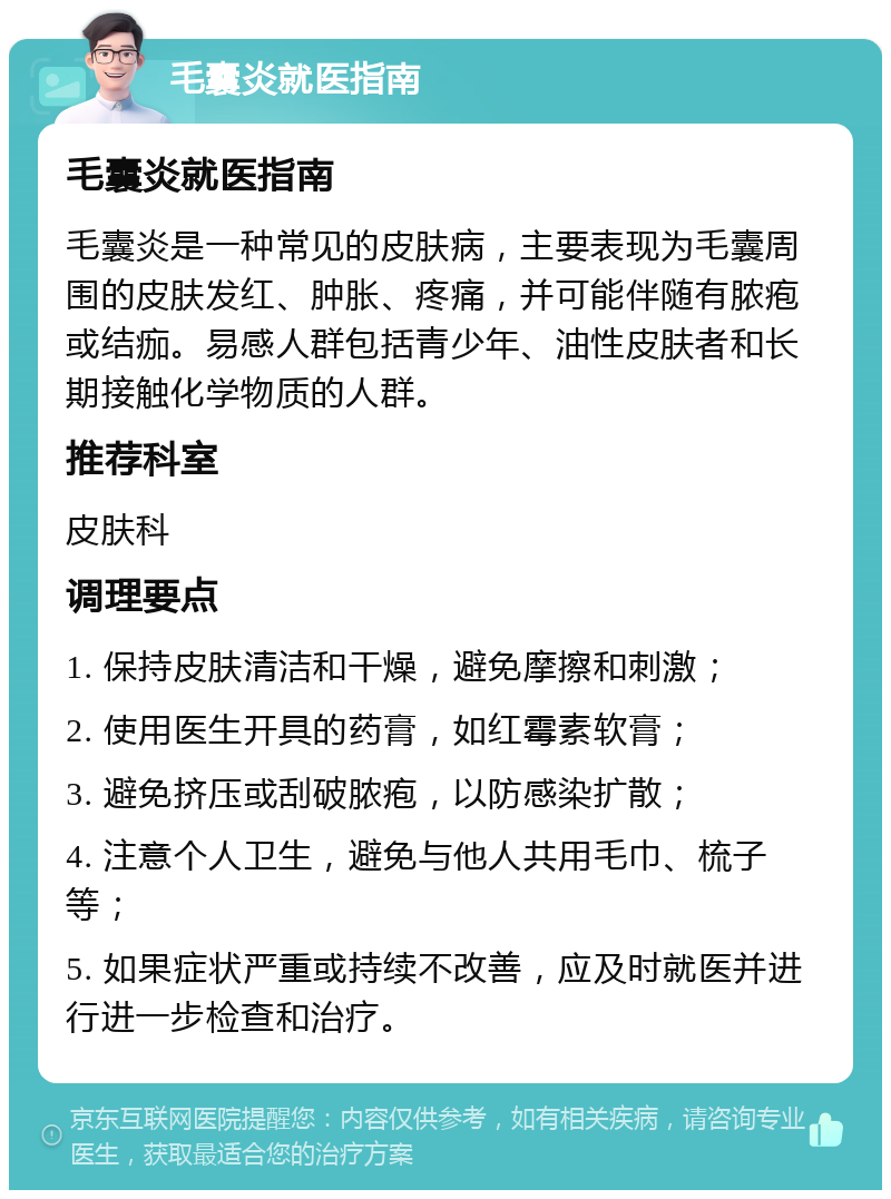 毛囊炎就医指南 毛囊炎就医指南 毛囊炎是一种常见的皮肤病，主要表现为毛囊周围的皮肤发红、肿胀、疼痛，并可能伴随有脓疱或结痂。易感人群包括青少年、油性皮肤者和长期接触化学物质的人群。 推荐科室 皮肤科 调理要点 1. 保持皮肤清洁和干燥，避免摩擦和刺激； 2. 使用医生开具的药膏，如红霉素软膏； 3. 避免挤压或刮破脓疱，以防感染扩散； 4. 注意个人卫生，避免与他人共用毛巾、梳子等； 5. 如果症状严重或持续不改善，应及时就医并进行进一步检查和治疗。