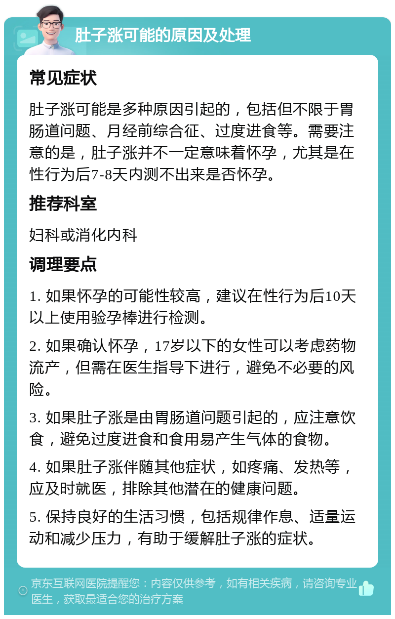 肚子涨可能的原因及处理 常见症状 肚子涨可能是多种原因引起的，包括但不限于胃肠道问题、月经前综合征、过度进食等。需要注意的是，肚子涨并不一定意味着怀孕，尤其是在性行为后7-8天内测不出来是否怀孕。 推荐科室 妇科或消化内科 调理要点 1. 如果怀孕的可能性较高，建议在性行为后10天以上使用验孕棒进行检测。 2. 如果确认怀孕，17岁以下的女性可以考虑药物流产，但需在医生指导下进行，避免不必要的风险。 3. 如果肚子涨是由胃肠道问题引起的，应注意饮食，避免过度进食和食用易产生气体的食物。 4. 如果肚子涨伴随其他症状，如疼痛、发热等，应及时就医，排除其他潜在的健康问题。 5. 保持良好的生活习惯，包括规律作息、适量运动和减少压力，有助于缓解肚子涨的症状。