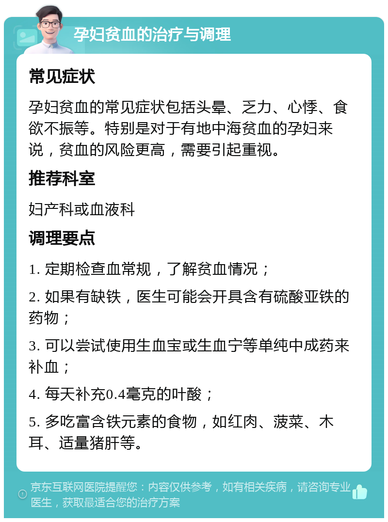 孕妇贫血的治疗与调理 常见症状 孕妇贫血的常见症状包括头晕、乏力、心悸、食欲不振等。特别是对于有地中海贫血的孕妇来说，贫血的风险更高，需要引起重视。 推荐科室 妇产科或血液科 调理要点 1. 定期检查血常规，了解贫血情况； 2. 如果有缺铁，医生可能会开具含有硫酸亚铁的药物； 3. 可以尝试使用生血宝或生血宁等单纯中成药来补血； 4. 每天补充0.4毫克的叶酸； 5. 多吃富含铁元素的食物，如红肉、菠菜、木耳、适量猪肝等。