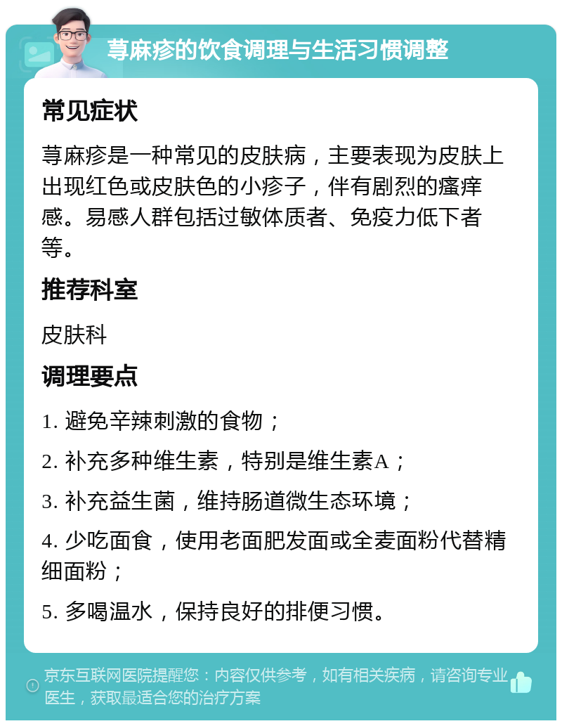 荨麻疹的饮食调理与生活习惯调整 常见症状 荨麻疹是一种常见的皮肤病，主要表现为皮肤上出现红色或皮肤色的小疹子，伴有剧烈的瘙痒感。易感人群包括过敏体质者、免疫力低下者等。 推荐科室 皮肤科 调理要点 1. 避免辛辣刺激的食物； 2. 补充多种维生素，特别是维生素A； 3. 补充益生菌，维持肠道微生态环境； 4. 少吃面食，使用老面肥发面或全麦面粉代替精细面粉； 5. 多喝温水，保持良好的排便习惯。