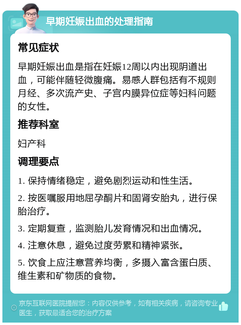 早期妊娠出血的处理指南 常见症状 早期妊娠出血是指在妊娠12周以内出现阴道出血，可能伴随轻微腹痛。易感人群包括有不规则月经、多次流产史、子宫内膜异位症等妇科问题的女性。 推荐科室 妇产科 调理要点 1. 保持情绪稳定，避免剧烈运动和性生活。 2. 按医嘱服用地屈孕酮片和固肾安胎丸，进行保胎治疗。 3. 定期复查，监测胎儿发育情况和出血情况。 4. 注意休息，避免过度劳累和精神紧张。 5. 饮食上应注意营养均衡，多摄入富含蛋白质、维生素和矿物质的食物。