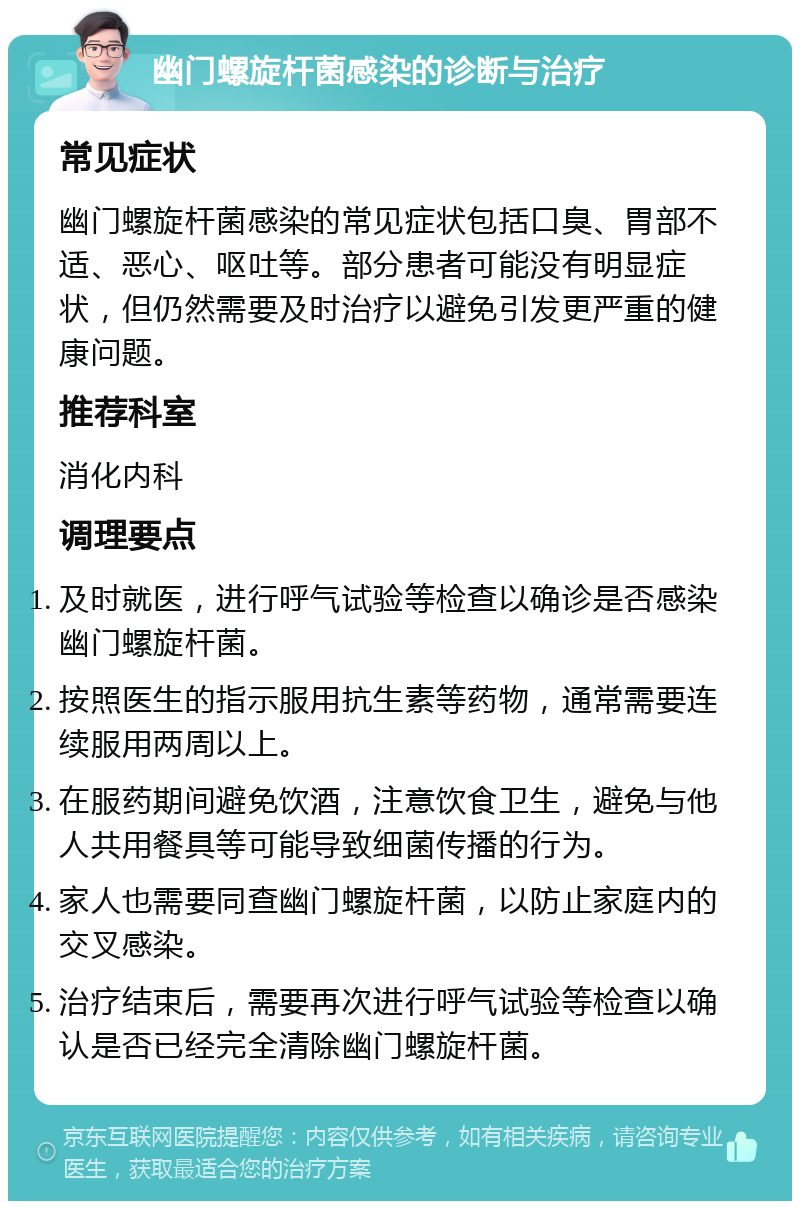 幽门螺旋杆菌感染的诊断与治疗 常见症状 幽门螺旋杆菌感染的常见症状包括口臭、胃部不适、恶心、呕吐等。部分患者可能没有明显症状，但仍然需要及时治疗以避免引发更严重的健康问题。 推荐科室 消化内科 调理要点 及时就医，进行呼气试验等检查以确诊是否感染幽门螺旋杆菌。 按照医生的指示服用抗生素等药物，通常需要连续服用两周以上。 在服药期间避免饮酒，注意饮食卫生，避免与他人共用餐具等可能导致细菌传播的行为。 家人也需要同查幽门螺旋杆菌，以防止家庭内的交叉感染。 治疗结束后，需要再次进行呼气试验等检查以确认是否已经完全清除幽门螺旋杆菌。