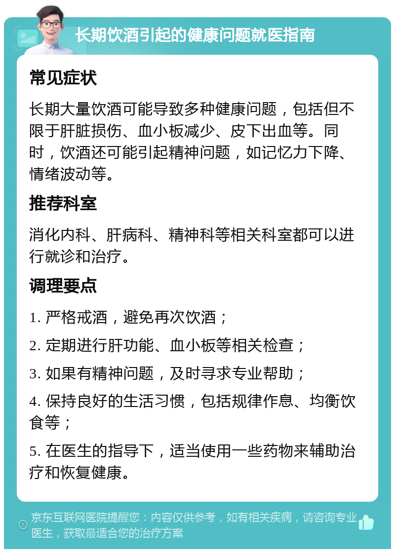 长期饮酒引起的健康问题就医指南 常见症状 长期大量饮酒可能导致多种健康问题，包括但不限于肝脏损伤、血小板减少、皮下出血等。同时，饮酒还可能引起精神问题，如记忆力下降、情绪波动等。 推荐科室 消化内科、肝病科、精神科等相关科室都可以进行就诊和治疗。 调理要点 1. 严格戒酒，避免再次饮酒； 2. 定期进行肝功能、血小板等相关检查； 3. 如果有精神问题，及时寻求专业帮助； 4. 保持良好的生活习惯，包括规律作息、均衡饮食等； 5. 在医生的指导下，适当使用一些药物来辅助治疗和恢复健康。