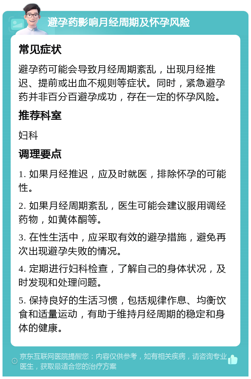 避孕药影响月经周期及怀孕风险 常见症状 避孕药可能会导致月经周期紊乱，出现月经推迟、提前或出血不规则等症状。同时，紧急避孕药并非百分百避孕成功，存在一定的怀孕风险。 推荐科室 妇科 调理要点 1. 如果月经推迟，应及时就医，排除怀孕的可能性。 2. 如果月经周期紊乱，医生可能会建议服用调经药物，如黄体酮等。 3. 在性生活中，应采取有效的避孕措施，避免再次出现避孕失败的情况。 4. 定期进行妇科检查，了解自己的身体状况，及时发现和处理问题。 5. 保持良好的生活习惯，包括规律作息、均衡饮食和适量运动，有助于维持月经周期的稳定和身体的健康。